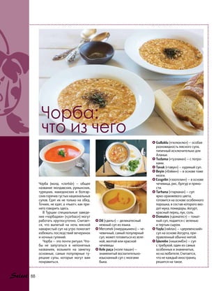 Gulluklu («гюлюклю») — особая
разновидность мясного супа,
типичный исключительно для
Аланьи.
Tuzlama («тузлама») — с потро-
хами.
Tavuk («тавук») — куриный суп.
Beyin («бэйин») — в основе тоже
мозги.
Ezogelin («эзогелин») — в основе
чечевица, рис, булгур и пряно-
сти.
Tarhana («тархана») — суп
ярко-оранжевого цвета,
готовится на основе особенного
порошка, в состав которого вхо-
дят мука, помидоры, йогурт,
красный перец, лук, соль.
Domates («доматес») — томат-
ный суп, подается с зеленью
и тертым сыром.
Yayla («яйла») — «деревенский»
суп на основе йогурта, при-
правленный обычно мятой.
İşkembe («ишкэмбэ») — суп
с требухой, один из самых
особенных и знаменитых,
но на любителя. Считается,
что не каждый иностранец
решится на такое.
Dil («диль») — деликатесный
нежный суп из языка.
Mercımek («мерджымек») — че-
чевичный, самый популярный
суп, может готовиться из зеле-
ной, желтой или красной
чечевицы
Kele paça («кэле паша») —
знаменитый восхитительно-
изысканный суп с мозгами
быка.
Чорба:
что из чего
Чо́рба (молд. «ciorbă») — общее
название молдавских, румынских,
турецких, македонских и болгар-
ских горячих густых национальных
супов. Едят их не только на обед.
Точнее, не едят, а «пьют», как при-
нято говорить здесь.
В Турции специальные заведе-
ния «чорбаджи» («çorbacı») могут
работать круглосуточно. Считает-
ся, что выпитый на ночь мясной
наваристый суп на утро помогает
избежать последствий вечеринок
и ночных гуляний.
Чорба — это почти ритуал. Что-
бы не запутаться в непонятных
названиях, возьмите на заметку
основные, самые популярные ту-
рецкие супы, которые могут вам
понравиться.
88
 