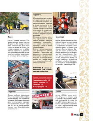 91
Важные телефонные номера
Пожарная служба: 110
Скорая помощь: 112
Полиция: 155
Жандармерия: 156
Аптеки
Аптеки «ECZANE» можно встре-
тить в Турции на каждом шагу
и купить все необходимые лекар-
ства и препараты. Но учтите, что
по субботам и воскресеньям ра-
ботают только дежурные аптеки.
Их адреса обычно перечислены
на дверях любой из аптек.
Переходы
Дорогу, особенно оживленную,
лучше переходить на светофоре,
по надземному или подземному
переходу. Пропускать пешеходов
даже на пешеходных переходах
как-то не принято, высокие штра-
фы за это не предусмотрены,
поэтому стоит быть особенными
осторожными.
Такси
Такси в Аланье обходится до-
вольно дорого, однако система
безупречна. По городу располо-
жено несколько баз. Есть много
точек, где можно встретить где-
нибудь на дереве или на заборе
желтые коробочки с  ярко-зеле-
ной кнопкой вызова. Даже не нуж-
но ничего говорить, такси приедет
за вами туда, где вы находитесь.
Транспорт
Внутри Турции экономно и с ком-
фортом можно путешествовать
как на местных самолетах, так
и на рейсовых автобусах. Цены
приятно радуют, особенно если
покупать билеты заранее. Сде-
лать это можно в специальных
офисах, в аэропорту, на автовок-
зале или — через Интернет. Мно-
гие турецкие авиалинии пред-
лагают бесплатный автобус из
Аланьи в аэропорт Анталия или
наоборот. Автобусы оборудова-
ны не только кондиционерами,
но иногда — даже Интернетом.
Парковка
В Турции обычно все оставля-
ют машины около дома или
на стоянках в комплексе. За-
крытые подземные парковки
в жилых комплексах на  ку-
рортах встречаются редко.
Понятие «гараж» среди турок
непопулярно. В городах пар-
ковка обычно бесплатная,
исключая центральные улицы
и переулки.
В Аланье часто можно встре-
тить парковщиков в яркой
одежде, которые с помощью
специальных приспособле-
ний выдают талончики на
парковку и следят за всеми
перемещениями.
Система автоматизирована,
цены фиксированы, обычно
примерно 1.5 лиры за час. Все
фиксируется в компьютерной
системе, так что, даже если
вы уедете, не заплатив, в сле-
дующий раз, в любой другой
точке города вам об этом обя-
зательно напомнят.
ВНИМАНИЕ: В местах, за-
прещенных для стоянок,
работают эвакуаторы.
 