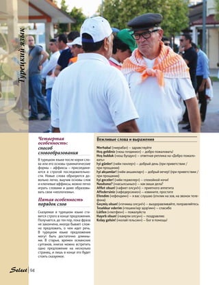 Четвертая
особенность:
способ
словообразования
В турецком языке после корня сло-
ва или его основы грамматические
формы — аффиксы — присоединя-
ются в строгой последовательно-
сти. Новые слова образуются до-
вольно легко, выучив основы слов
и ключевые аффиксы, можно легко
играть словами и даже образовы-
вать свои «неологизмы».
Пятая особенность
порядок слов
Сказуемое в турецком языке ста-
вится строго в конце предложения.
Получается, до тех пор, пока фраза
не закончена, иногда бывает слож-
но предложить, о чем идет речь.
В турецком языке предложения
могут быть достаточно длинны-
ми. В старых, времен османских
султанов, книгах можно встретить
одно предложение на несколько
страниц, и лишь в конце его будет
стоять сказуемое.
Вежливые слова и выражения
Merhaba! («мераба») — здравствуйте
Hoş geldiniz («хош гелдиниз») — добро пожаловать!
Hoş bulduk («хош булдук») — ответная реплика на «Добро пожало-
вать»
İyi günler! («ийи гюнлер») — добрый день (при приветствии /
при прощании)
İyi akşamlar! («ийи акшамлар») — добрый вечер! (при приветствии /
при прощании)
İyi geceler! («ийи геджелер») — спокойной ночи!
Nasılsınız? («насылсыныз») — как ваши дела?
Affiet olsun! («афиет олсун!») — приятного аппетита
Affedersiniz («афедерсиниз») — извините, простите
Efendim («ефендим») — я вас слушаю (отклик на зов, на звонок теле-
фона)
Geçmiş olsun! («гечмиш олсун!») — выздоравливайте, поправляйтесь
Tesekkur ederim («тешекк’юр эдэр’им») — спасибо
Lütfen («лютфен») — пожалуйста
Hayırlı olsun! («хаирли олсун») — поздравляю
Kolay gelsin! («колай гельсин») — Бог в помощь!
Турецкийязык
94
 