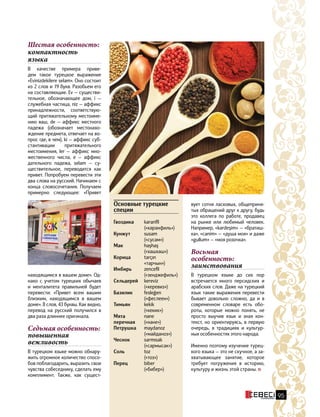 Шестая особенность:
компактность
языка
В качестве примера приве-
дем такое турецкое выражение
«Evinizdekilere selam». Оно состоит
из 2 слов и 19 букв. Разобьем его
на составляющие. Ev — существи-
тельное, обозначающее дом, i —
служебная частица, niz — аффикс
принадлежности, соответствую-
щий притяжательному местоиме-
нию ваш, de — аффикс местного
падежа (обозначает местонахо-
ждение предмета, отвечает на во-
прос где, в чем), ki — аффикс суб-
стантивации притяжательного
местоимения, ler — аффикс мно-
жественного числа, е — аффикс
дательного падежа, selam — су-
ществительное, переводится как
привет. Попробуем перевести эти
два слова на русский. Начинаем с
конца словосочетания. Получаем
примерно следующее: «Привет
Основные турецкие
специи
Гвоздика	karanfil 
(«каранфиль»)
Кунжут	susam
	 («сусам»)  
Мак	haşhaş
	(«хашхаш»)
Корица	tarçın 
	«тарчын»)
Имбирь	zencefil
	(«зенджефиль»)
Сельдерей	kereviz
	(«керевиз»)
Базилик	fesleğen
	(«феслеен»)
Тимьян	kekik
	 («кекик»)   
Мята	nane
перечная	 («нане»)  
Петрушка	maydanoz
	(«майданоз»)
Чеснок	sarmısak
	(«сармысак»)
Соль	toz
	(«тоз»)
Перец	biber
	(«бибер»)
находящимся в вашем доме». Од-
нако с учетом турецких обычаев
и менталитета правильней будет
перевести: «Привет всем вашим
близким, находящимся в вашем
доме». 8 слов, 43 буквы. Как видно,
перевод на русский получился в
два раза длиннее оригинала.
Седьмая особенность:
повышенная
вежливость
В турецком языке можно обнару-
жить огромное количество спосо-
бов поблагодарить, выразить свои
чувства собеседнику, сделать ему
комплимент. Также, как сущест-
вует сотня ласковых, общеприня-
тых обращений друг к другу, будь
это коллега по работе, продавец
на рынке или любимый человек.
Например, «kardeşim» — «братиш-
ка», «canim» — «душа моя» и даже
«gullum» — «моя розочка».
Восьмая
особенность:
заимствования
В турецком языке до сих пор
встречается много персидских и
арабских слов. Даже на турецкий
язык такие выражения перевести
бывает довольно сложно, да и в
современном словаре есть обо-
роты, которые можно понять, не
просто выучив язык и зная кон-
текст, но ориентируясь, в первую
очередь, в традициях и культур-
ных особенностях этого народа.
Именно поэтому изучение турец-
кого языка — это не скучное, а за-
хватывающее занятие, которое
требует погружения в историю,
культуру и жизнь этой страны.
95
 