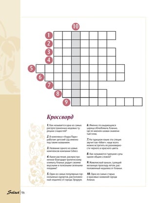 Кроссворд
96
1. Как называется одна из самых
распространенных медовых ту-
рецких сладостей?
2. В комплексе «Азура Парк»
работает детский сад именно
под таким названием.
3. Название одного из новых
комплексов компании Cebeci.
4. Какое растение, распростра-
ненное благодаря тропическому
климату Аланьи, радует своими
вкусными и полезными зелеными
плодами?
5. Один из самых популярных гор-
нолыжных курортов, расположен-
ный недалеко от города Эрзурум.
1
2
3
4
5
6
7
8
9
10
6. Именно эта выдающаяся
царица облюбовала Аланью,
где ее именем назван знамени-
тый пляж.
7. На турецком языке эта специя
звучит как «biber», чаще всего
можно встретить ее разновидно-
сти черного и красного цвета.
8. Как называются турецкие супы
одним общим словом?
9. Живописный каньон, сулящий
желанную прохладу летом, рас-
положенный недалеко от Аланьи.
10. Одно из самых старых
и красивых названий города
Аланья.
 