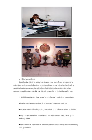  Do my own thing
Specifically, thinking about starting on your own. There are so many
rejections on the way to landing and choosing a great job, whether this is a
good or bad experience, I’m still interested to learn the lessons from the
outcome and the process. I know this is the one thing that will work for me.
• Assist in performing hardware and software installation procedures
• Perform software configuration on computers and laptops
• Provide support in diagnosing hardware and software issues activities.
• Lay cables and wires for networks and ensure that they are in good
working order
• Document all processes in reference manuals for the purpose of training
and guidance
 