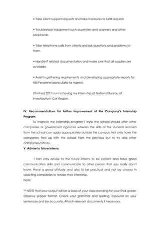 • Take client support requests and take measures to fulfill requests
• Troubleshoot equipment such as printers and scanners and other
peripherals
• Take telephone calls from clients and ask questions and problems to
them.
• Handle IT related documentation and make sure that all supplies are
available.
• Assist in gathering requirements and developing appropriate reports for
NBI Personnel particularly for Agents.
I finished 325 hours in having my Internship at National Bureau of
Investigation- Car Region.
IV. Recommendations for further improvement of the Company’s Internship
Program.
To improve the internship program I think the school should offer other
companies or government agencies wherein the skills of the students learned
from the school can apply appropriately outside the campus. Not only have the
companies tied up with the school from the previous but to try also other
companies/offices.
V. Advise to future interns
I can only advise to the future interns to be patient and have good
communication skills and communicate to other person that you really don’t
know. Have a good attitude and also to be practical and not be choosy in
selecting companies to render their internship.
Note:
** NOTE that your output will be a basis of your class standing for your final grade.
Observe proper format. Check your grammar and spelling. Expound on your
sentences and be accurate. Attach relevant documents if necessary.
 