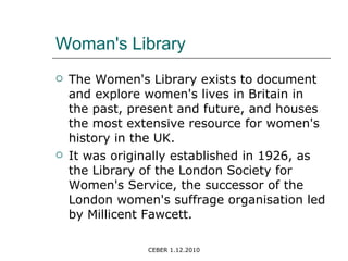 Woman's Library The Women's Library exists to document and explore women's lives in Britain in the past, present and future, and houses the most extensive resource for women's history in the UK. It was originally established in 1926, as the Library of the London Society for Women's Service, the successor of the London women's suffrage organisation led by Millicent Fawcett. 
