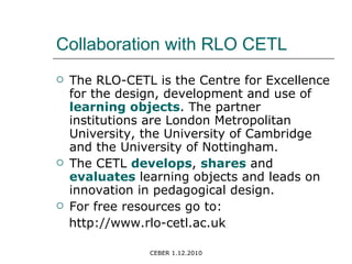 Collaboration with RLO CETL The RLO-CETL is the Centre for Excellence for the design, development and use of  learning objects . The partner institutions are London Metropolitan University, the University of Cambridge and the University of Nottingham. The CETL  develops ,  shares  and  evaluates  learning objects and leads on innovation in pedagogical design. For free resources go to: http://www.rlo-cetl.ac.uk 