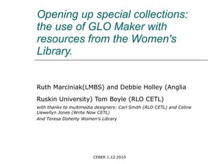 Opening up special collections: the use of GLO Maker with resources from the Women's Library.  Ruth Marciniak(LMBS) and Debbie Holley (Anglia Ruskin University) Tom Boyle (RLO CETL)   with thanks to multimedia designers: Carl Smith (RLO CETL) and Celine Llewellyn Jones (Write Now CETL) And Teresa Doherty Women’s Library 
