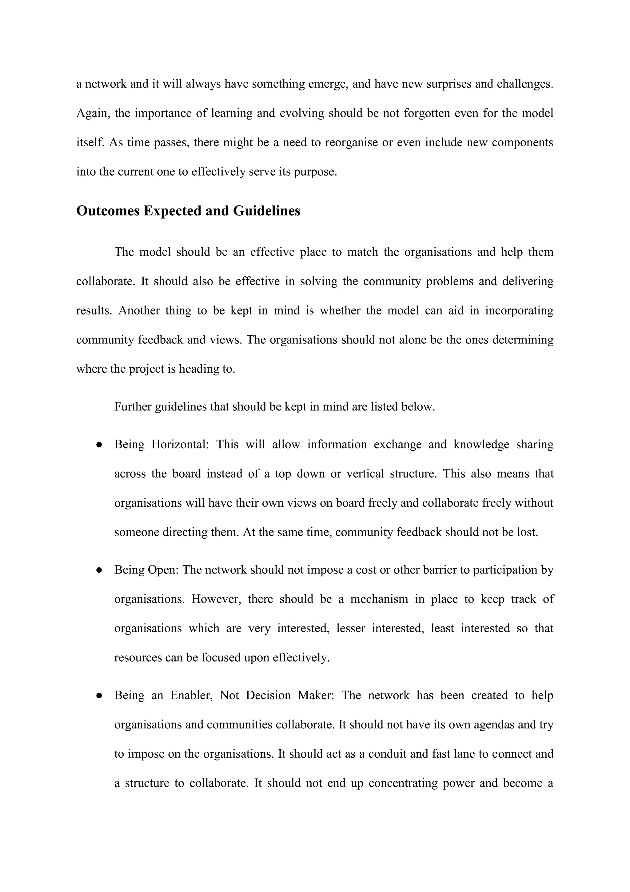 a network and it will always have something emerge, and have new surprises and challenges.
Again, the importance of learning and evolving should be not forgotten even for the model
itself. As time passes, there might be a need to reorganise or even include new components
into the current one to effectively serve its purpose.
Outcomes Expected and Guidelines
The model should be an effective place to match the organisations and help them
collaborate. It should also be effective in solving the community problems and delivering
results. Another thing to be kept in mind is whether the model can aid in incorporating
community feedback and views. The organisations should not alone be the ones determining
where the project is heading to.
Further guidelines that should be kept in mind are listed below.
● Being Horizontal: This will allow information exchange and knowledge sharing
across the board instead of a top down or vertical structure. This also means that
organisations will have their own views on board freely and collaborate freely without
someone directing them. At the same time, community feedback should not be lost.
● Being Open: The network should not impose a cost or other barrier to participation by
organisations. However, there should be a mechanism in place to keep track of
organisations which are very interested, lesser interested, least interested so that
resources can be focused upon effectively.
● Being an Enabler, Not Decision Maker: The network has been created to help
organisations and communities collaborate. It should not have its own agendas and try
to impose on the organisations. It should act as a conduit and fast lane to connect and
a structure to collaborate. It should not end up concentrating power and become a
 