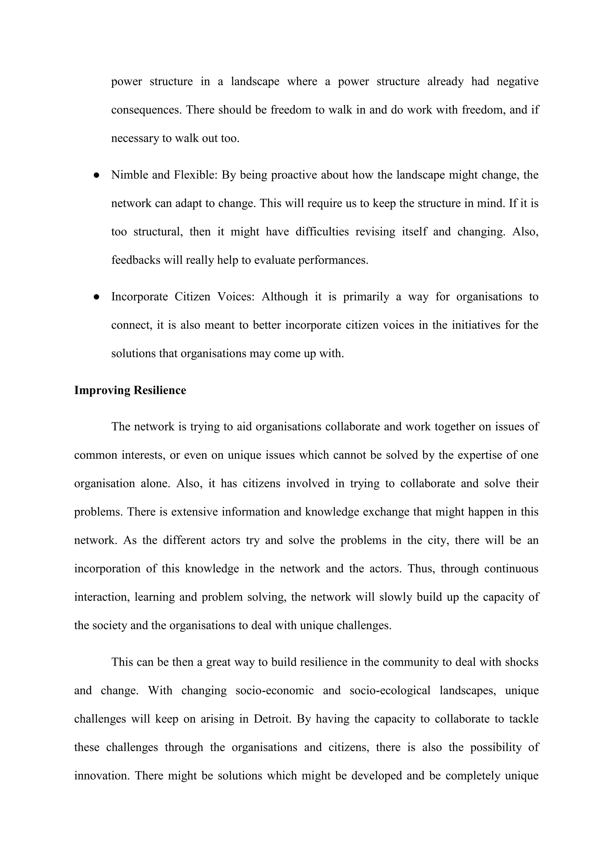 power structure in a landscape where a power structure already had negative
consequences. There should be freedom to walk in and do work with freedom, and if
necessary to walk out too.
● Nimble and Flexible: By being proactive about how the landscape might change, the
network can adapt to change. This will require us to keep the structure in mind. If it is
too structural, then it might have difficulties revising itself and changing. Also,
feedbacks will really help to evaluate performances.
● Incorporate Citizen Voices: Although it is primarily a way for organisations to
connect, it is also meant to better incorporate citizen voices in the initiatives for the
solutions that organisations may come up with.
Improving Resilience
The network is trying to aid organisations collaborate and work together on issues of
common interests, or even on unique issues which cannot be solved by the expertise of one
organisation alone. Also, it has citizens involved in trying to collaborate and solve their
problems. There is extensive information and knowledge exchange that might happen in this
network. As the different actors try and solve the problems in the city, there will be an
incorporation of this knowledge in the network and the actors. Thus, through continuous
interaction, learning and problem solving, the network will slowly build up the capacity of
the society and the organisations to deal with unique challenges.
This can be then a great way to build resilience in the community to deal with shocks
and change. With changing socio-economic and socio-ecological landscapes, unique
challenges will keep on arising in Detroit. By having the capacity to collaborate to tackle
these challenges through the organisations and citizens, there is also the possibility of
innovation. There might be solutions which might be developed and be completely unique
 