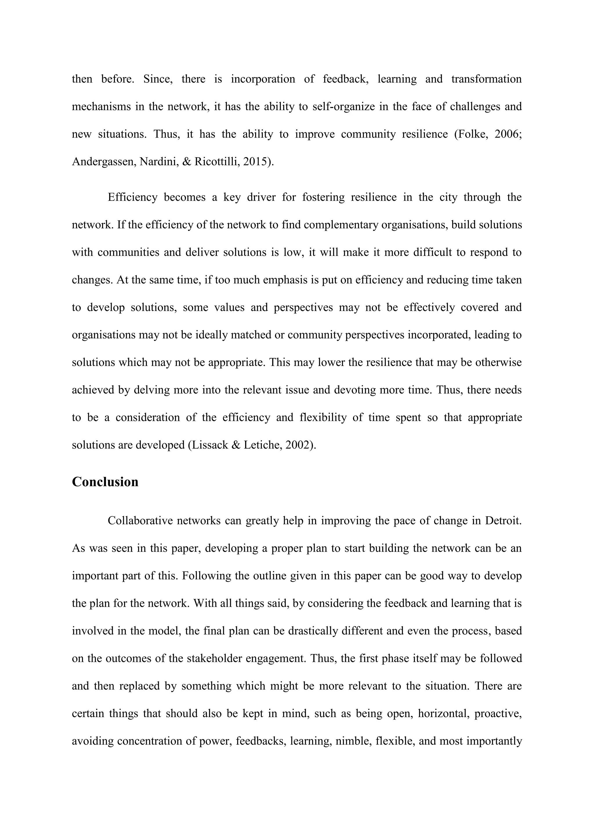 then before. Since, there is incorporation of feedback, learning and transformation
mechanisms in the network, it has the ability to self-organize in the face of challenges and
new situations. Thus, it has the ability to improve community resilience (Folke, 2006;
Andergassen, Nardini, & Ricottilli, 2015).
Efficiency becomes a key driver for fostering resilience in the city through the
network. If the efficiency of the network to find complementary organisations, build solutions
with communities and deliver solutions is low, it will make it more difficult to respond to
changes. At the same time, if too much emphasis is put on efficiency and reducing time taken
to develop solutions, some values and perspectives may not be effectively covered and
organisations may not be ideally matched or community perspectives incorporated, leading to
solutions which may not be appropriate. This may lower the resilience that may be otherwise
achieved by delving more into the relevant issue and devoting more time. Thus, there needs
to be a consideration of the efficiency and flexibility of time spent so that appropriate
solutions are developed (Lissack & Letiche, 2002).
Conclusion
Collaborative networks can greatly help in improving the pace of change in Detroit.
As was seen in this paper, developing a proper plan to start building the network can be an
important part of this. Following the outline given in this paper can be good way to develop
the plan for the network. With all things said, by considering the feedback and learning that is
involved in the model, the final plan can be drastically different and even the process, based
on the outcomes of the stakeholder engagement. Thus, the first phase itself may be followed
and then replaced by something which might be more relevant to the situation. There are
certain things that should also be kept in mind, such as being open, horizontal, proactive,
avoiding concentration of power, feedbacks, learning, nimble, flexible, and most importantly
 