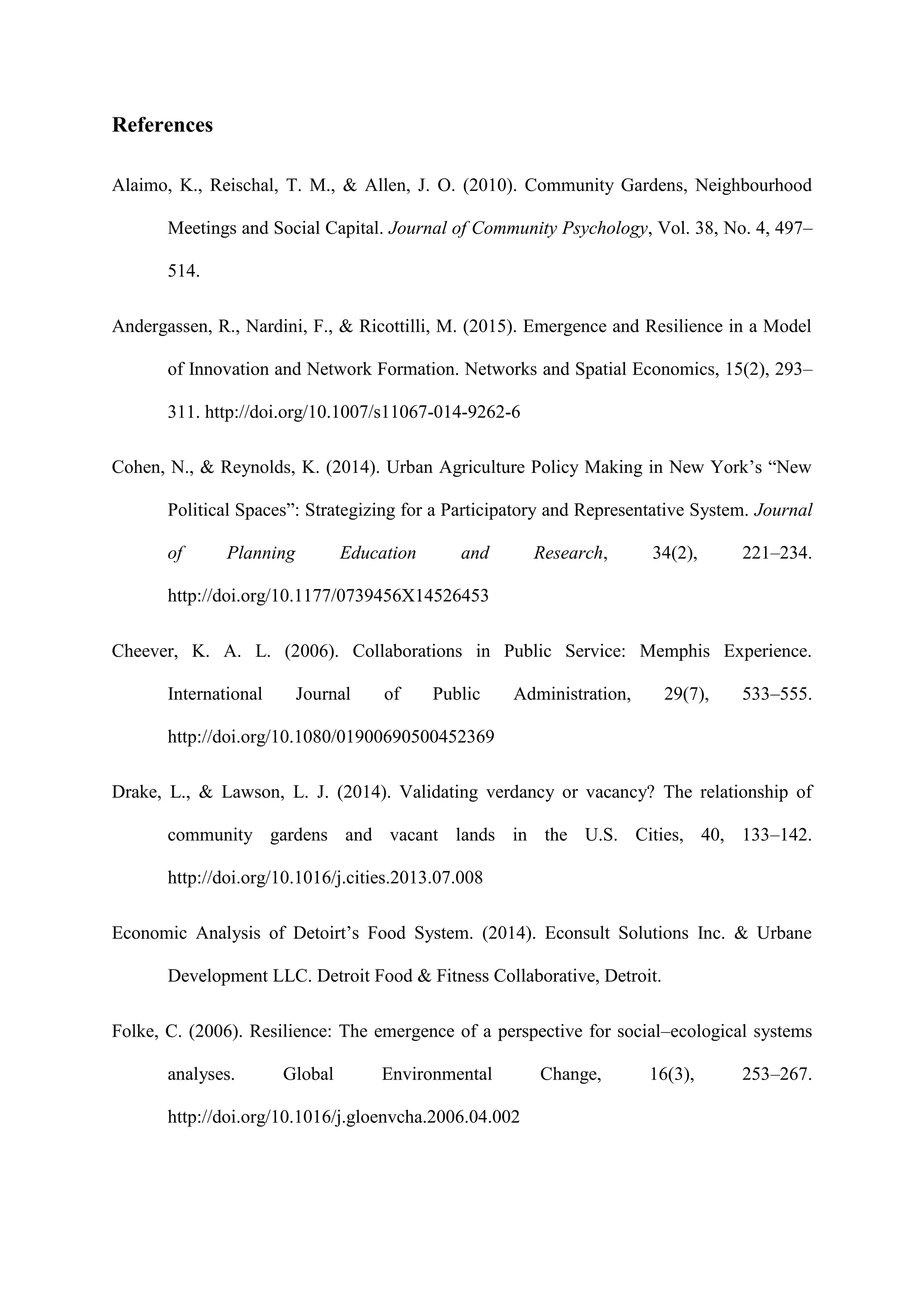 References
Alaimo, K., Reischal, T. M., & Allen, J. O. (2010). Community Gardens, Neighbourhood
Meetings and Social Capital. Journal of Community Psychology, Vol. 38, No. 4, 497–
514.
Andergassen, R., Nardini, F., & Ricottilli, M. (2015). Emergence and Resilience in a Model
of Innovation and Network Formation. Networks and Spatial Economics, 15(2), 293–
311. http://doi.org/10.1007/s11067-014-9262-6
Cohen, N., & Reynolds, K. (2014). Urban Agriculture Policy Making in New York’s “New
Political Spaces”: Strategizing for a Participatory and Representative System. Journal
of Planning Education and Research, 34(2), 221–234.
http://doi.org/10.1177/0739456X14526453
Cheever, K. A. L. (2006). Collaborations in Public Service: Memphis Experience.
International Journal of Public Administration, 29(7), 533–555.
http://doi.org/10.1080/01900690500452369
Drake, L., & Lawson, L. J. (2014). Validating verdancy or vacancy? The relationship of
community gardens and vacant lands in the U.S. Cities, 40, 133–142.
http://doi.org/10.1016/j.cities.2013.07.008
Economic Analysis of Detoirt’s Food System. (2014). Econsult Solutions Inc. & Urbane
Development LLC. Detroit Food & Fitness Collaborative, Detroit.
Folke, C. (2006). Resilience: The emergence of a perspective for social–ecological systems
analyses. Global Environmental Change, 16(3), 253–267.
http://doi.org/10.1016/j.gloenvcha.2006.04.002
 