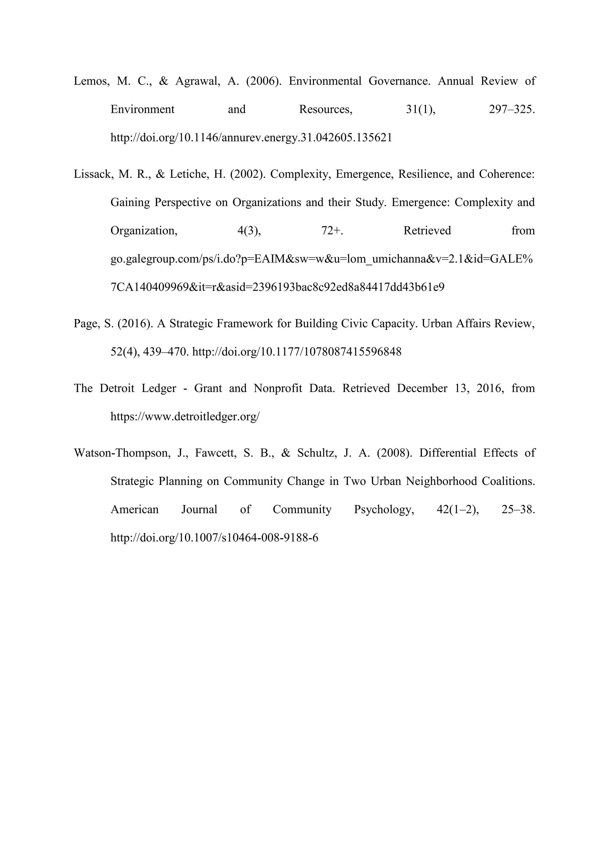 Lemos, M. C., & Agrawal, A. (2006). Environmental Governance. Annual Review of
Environment and Resources, 31(1), 297–325.
http://doi.org/10.1146/annurev.energy.31.042605.135621
Lissack, M. R., & Letiche, H. (2002). Complexity, Emergence, Resilience, and Coherence:
Gaining Perspective on Organizations and their Study. Emergence: Complexity and
Organization, 4(3), 72+. Retrieved from
go.galegroup.com/ps/i.do?p=EAIM&sw=w&u=lom_umichanna&v=2.1&id=GALE%
7CA140409969&it=r&asid=2396193bac8c92ed8a84417dd43b61e9
Page, S. (2016). A Strategic Framework for Building Civic Capacity. Urban Affairs Review,
52(4), 439–470. http://doi.org/10.1177/1078087415596848
The Detroit Ledger - Grant and Nonprofit Data. Retrieved December 13, 2016, from
https://www.detroitledger.org/
Watson-Thompson, J., Fawcett, S. B., & Schultz, J. A. (2008). Differential Effects of
Strategic Planning on Community Change in Two Urban Neighborhood Coalitions.
American Journal of Community Psychology, 42(1–2), 25–38.
http://doi.org/10.1007/s10464-008-9188-6
 