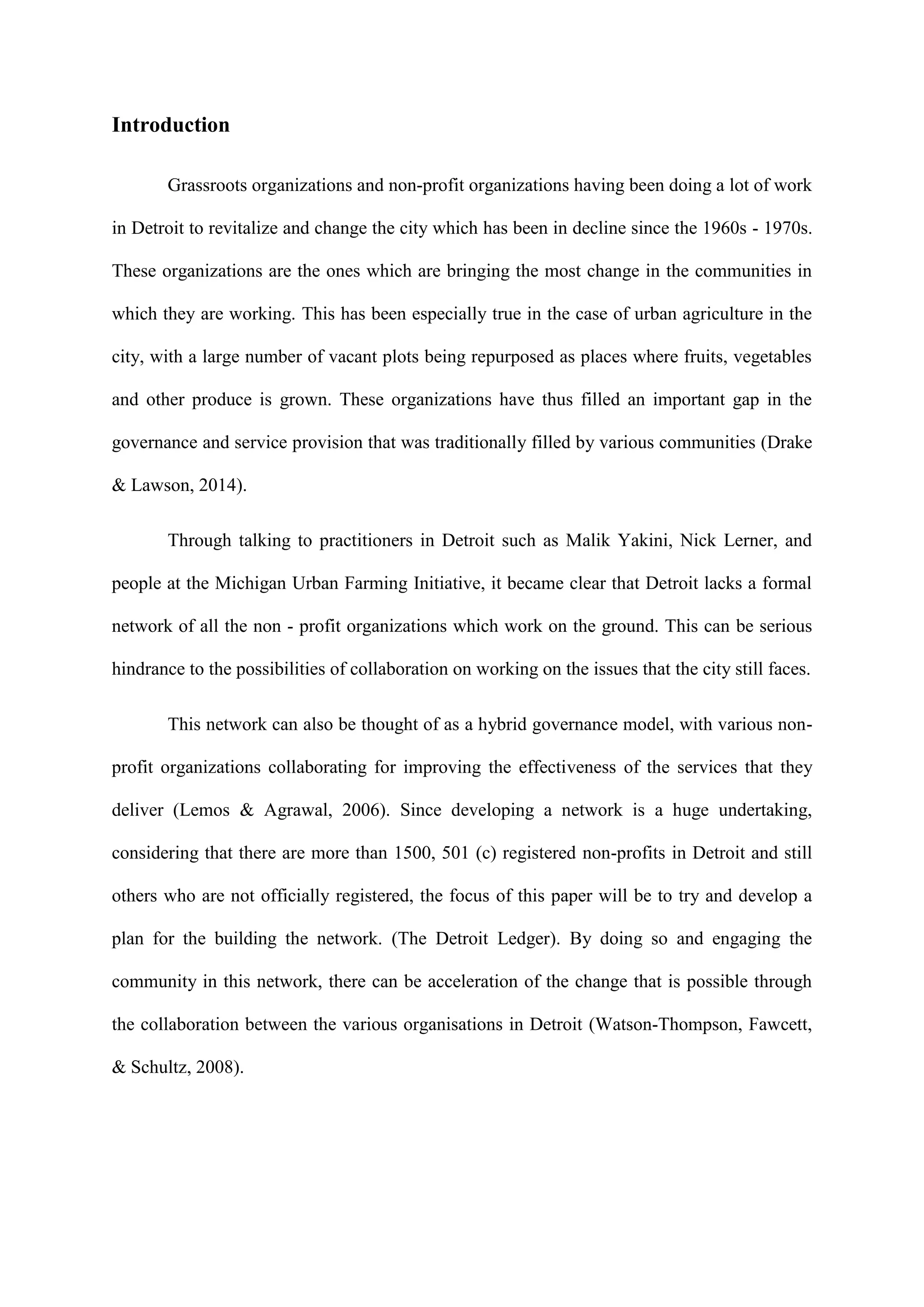 Introduction
Grassroots organizations and non-profit organizations having been doing a lot of work
in Detroit to revitalize and change the city which has been in decline since the 1960s - 1970s.
These organizations are the ones which are bringing the most change in the communities in
which they are working. This has been especially true in the case of urban agriculture in the
city, with a large number of vacant plots being repurposed as places where fruits, vegetables
and other produce is grown. These organizations have thus filled an important gap in the
governance and service provision that was traditionally filled by various communities (Drake
& Lawson, 2014).
Through talking to practitioners in Detroit such as Malik Yakini, Nick Lerner, and
people at the Michigan Urban Farming Initiative, it became clear that Detroit lacks a formal
network of all the non - profit organizations which work on the ground. This can be serious
hindrance to the possibilities of collaboration on working on the issues that the city still faces.
This network can also be thought of as a hybrid governance model, with various non-
profit organizations collaborating for improving the effectiveness of the services that they
deliver (Lemos & Agrawal, 2006). Since developing a network is a huge undertaking,
considering that there are more than 1500, 501 (c) registered non-profits in Detroit and still
others who are not officially registered, the focus of this paper will be to try and develop a
plan for the building the network. (The Detroit Ledger). By doing so and engaging the
community in this network, there can be acceleration of the change that is possible through
the collaboration between the various organisations in Detroit (Watson-Thompson, Fawcett,
& Schultz, 2008).
 