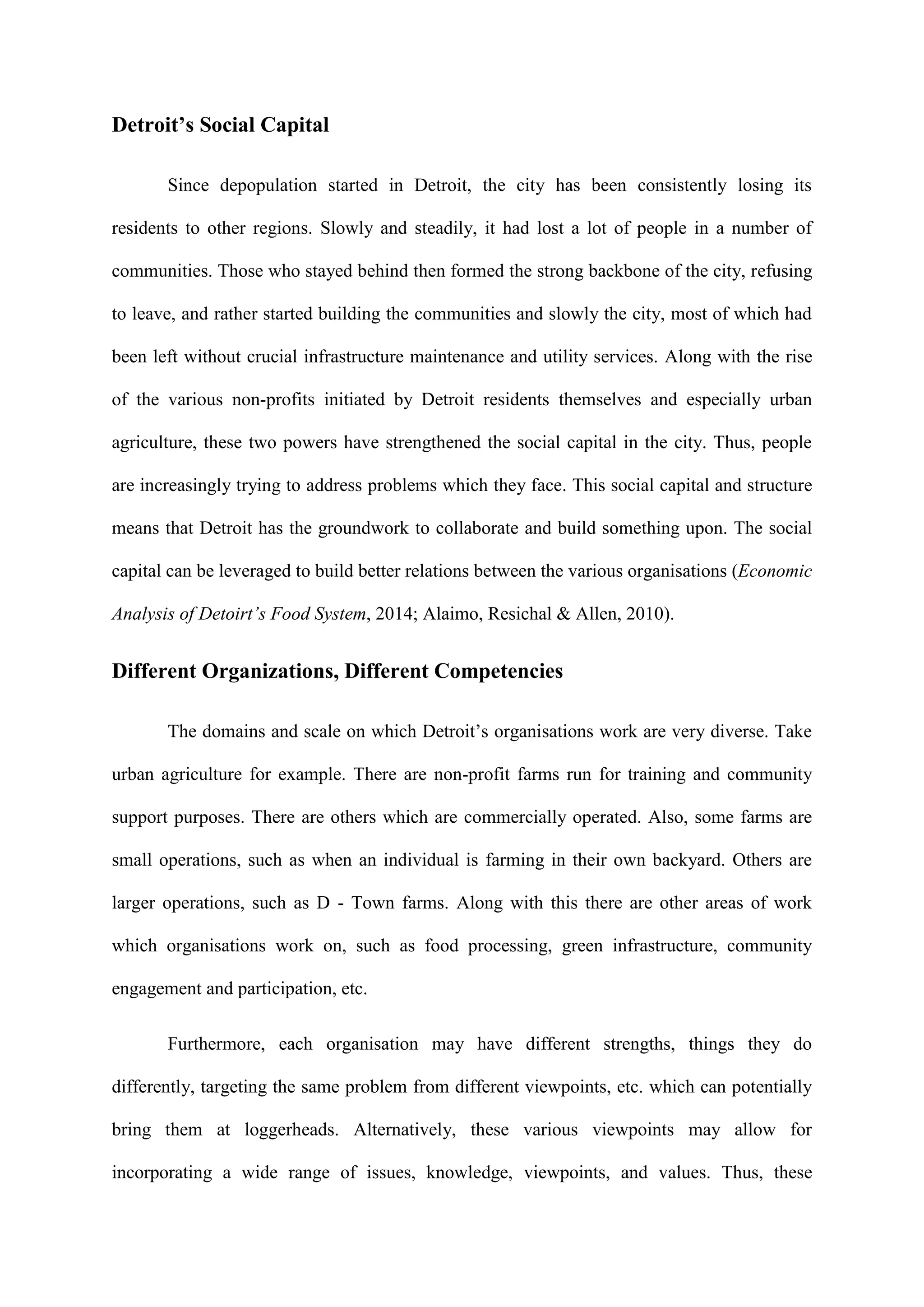 Detroit’s Social Capital
Since depopulation started in Detroit, the city has been consistently losing its
residents to other regions. Slowly and steadily, it had lost a lot of people in a number of
communities. Those who stayed behind then formed the strong backbone of the city, refusing
to leave, and rather started building the communities and slowly the city, most of which had
been left without crucial infrastructure maintenance and utility services. Along with the rise
of the various non-profits initiated by Detroit residents themselves and especially urban
agriculture, these two powers have strengthened the social capital in the city. Thus, people
are increasingly trying to address problems which they face. This social capital and structure
means that Detroit has the groundwork to collaborate and build something upon. The social
capital can be leveraged to build better relations between the various organisations (Economic
Analysis of Detoirt’s Food System, 2014; Alaimo, Resichal & Allen, 2010).
Different Organizations, Different Competencies
The domains and scale on which Detroit’s organisations work are very diverse. Take
urban agriculture for example. There are non-profit farms run for training and community
support purposes. There are others which are commercially operated. Also, some farms are
small operations, such as when an individual is farming in their own backyard. Others are
larger operations, such as D - Town farms. Along with this there are other areas of work
which organisations work on, such as food processing, green infrastructure, community
engagement and participation, etc.
Furthermore, each organisation may have different strengths, things they do
differently, targeting the same problem from different viewpoints, etc. which can potentially
bring them at loggerheads. Alternatively, these various viewpoints may allow for
incorporating a wide range of issues, knowledge, viewpoints, and values. Thus, these
 