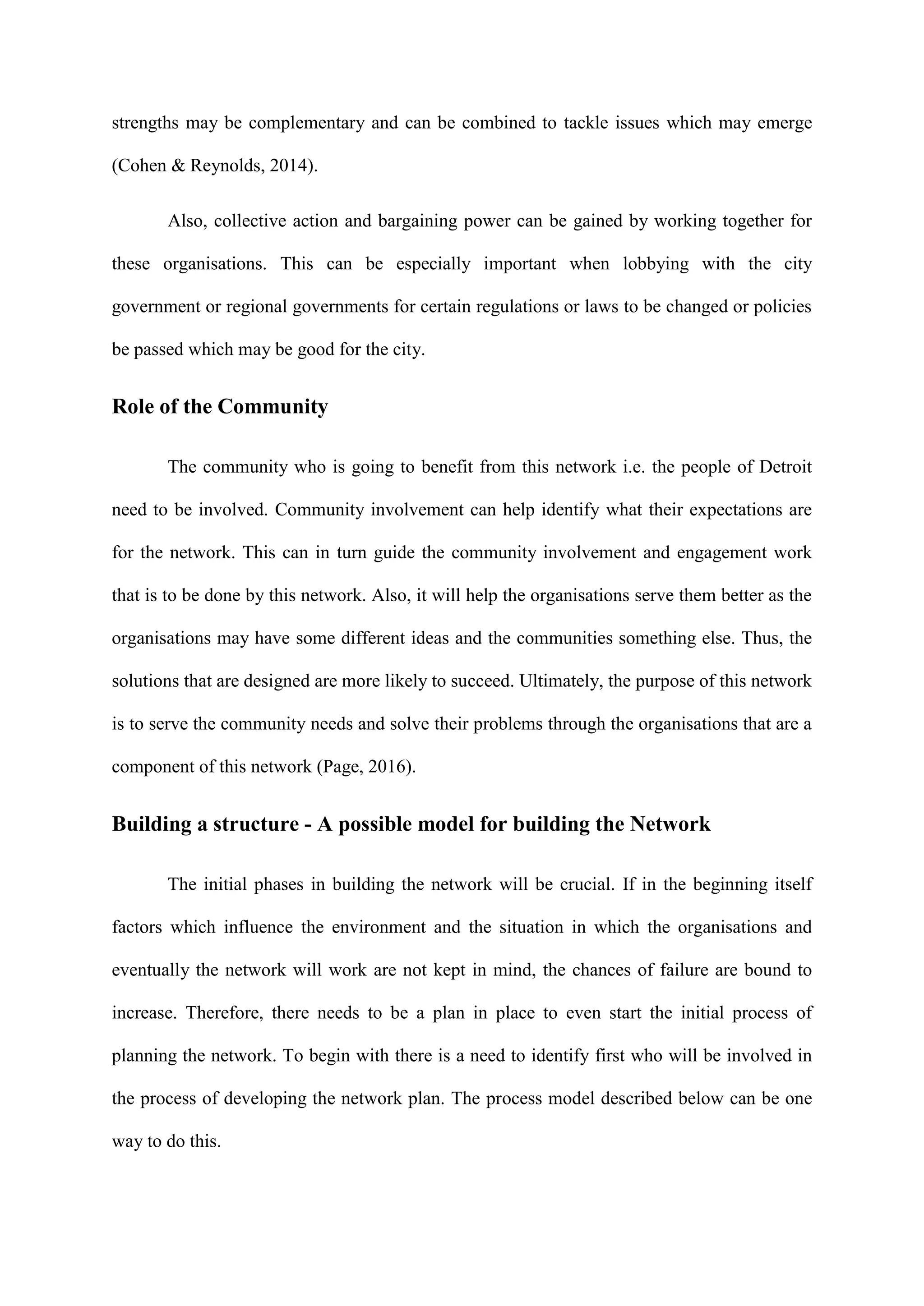 strengths may be complementary and can be combined to tackle issues which may emerge
(Cohen & Reynolds, 2014).
Also, collective action and bargaining power can be gained by working together for
these organisations. This can be especially important when lobbying with the city
government or regional governments for certain regulations or laws to be changed or policies
be passed which may be good for the city.
Role of the Community
The community who is going to benefit from this network i.e. the people of Detroit
need to be involved. Community involvement can help identify what their expectations are
for the network. This can in turn guide the community involvement and engagement work
that is to be done by this network. Also, it will help the organisations serve them better as the
organisations may have some different ideas and the communities something else. Thus, the
solutions that are designed are more likely to succeed. Ultimately, the purpose of this network
is to serve the community needs and solve their problems through the organisations that are a
component of this network (Page, 2016).
Building a structure - A possible model for building the Network
The initial phases in building the network will be crucial. If in the beginning itself
factors which influence the environment and the situation in which the organisations and
eventually the network will work are not kept in mind, the chances of failure are bound to
increase. Therefore, there needs to be a plan in place to even start the initial process of
planning the network. To begin with there is a need to identify first who will be involved in
the process of developing the network plan. The process model described below can be one
way to do this.
 