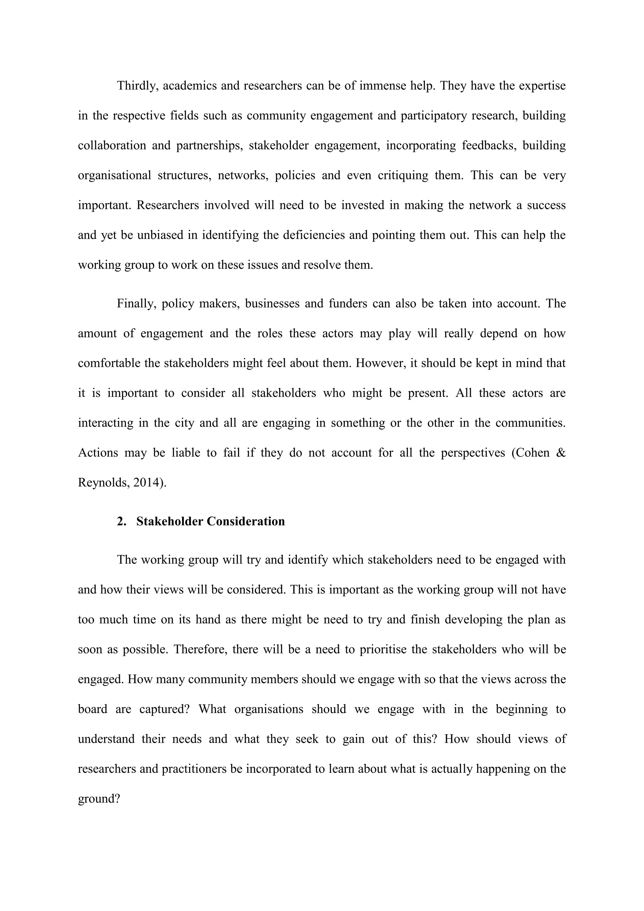 Thirdly, academics and researchers can be of immense help. They have the expertise
in the respective fields such as community engagement and participatory research, building
collaboration and partnerships, stakeholder engagement, incorporating feedbacks, building
organisational structures, networks, policies and even critiquing them. This can be very
important. Researchers involved will need to be invested in making the network a success
and yet be unbiased in identifying the deficiencies and pointing them out. This can help the
working group to work on these issues and resolve them.
Finally, policy makers, businesses and funders can also be taken into account. The
amount of engagement and the roles these actors may play will really depend on how
comfortable the stakeholders might feel about them. However, it should be kept in mind that
it is important to consider all stakeholders who might be present. All these actors are
interacting in the city and all are engaging in something or the other in the communities.
Actions may be liable to fail if they do not account for all the perspectives (Cohen &
Reynolds, 2014).
2. Stakeholder Consideration
The working group will try and identify which stakeholders need to be engaged with
and how their views will be considered. This is important as the working group will not have
too much time on its hand as there might be need to try and finish developing the plan as
soon as possible. Therefore, there will be a need to prioritise the stakeholders who will be
engaged. How many community members should we engage with so that the views across the
board are captured? What organisations should we engage with in the beginning to
understand their needs and what they seek to gain out of this? How should views of
researchers and practitioners be incorporated to learn about what is actually happening on the
ground?
 