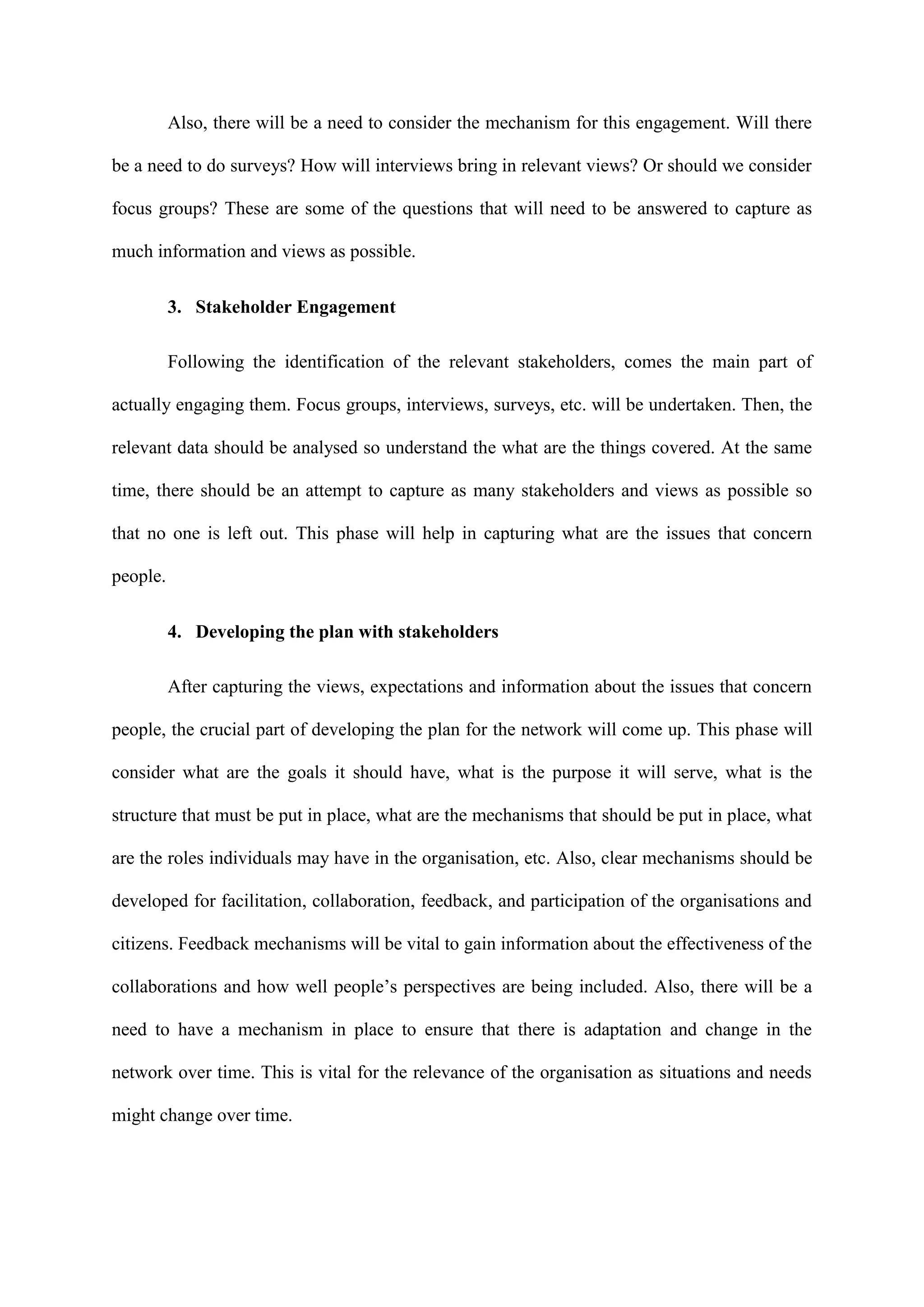 Also, there will be a need to consider the mechanism for this engagement. Will there
be a need to do surveys? How will interviews bring in relevant views? Or should we consider
focus groups? These are some of the questions that will need to be answered to capture as
much information and views as possible.
3. Stakeholder Engagement
Following the identification of the relevant stakeholders, comes the main part of
actually engaging them. Focus groups, interviews, surveys, etc. will be undertaken. Then, the
relevant data should be analysed so understand the what are the things covered. At the same
time, there should be an attempt to capture as many stakeholders and views as possible so
that no one is left out. This phase will help in capturing what are the issues that concern
people.
4. Developing the plan with stakeholders
After capturing the views, expectations and information about the issues that concern
people, the crucial part of developing the plan for the network will come up. This phase will
consider what are the goals it should have, what is the purpose it will serve, what is the
structure that must be put in place, what are the mechanisms that should be put in place, what
are the roles individuals may have in the organisation, etc. Also, clear mechanisms should be
developed for facilitation, collaboration, feedback, and participation of the organisations and
citizens. Feedback mechanisms will be vital to gain information about the effectiveness of the
collaborations and how well people’s perspectives are being included. Also, there will be a
need to have a mechanism in place to ensure that there is adaptation and change in the
network over time. This is vital for the relevance of the organisation as situations and needs
might change over time.
 