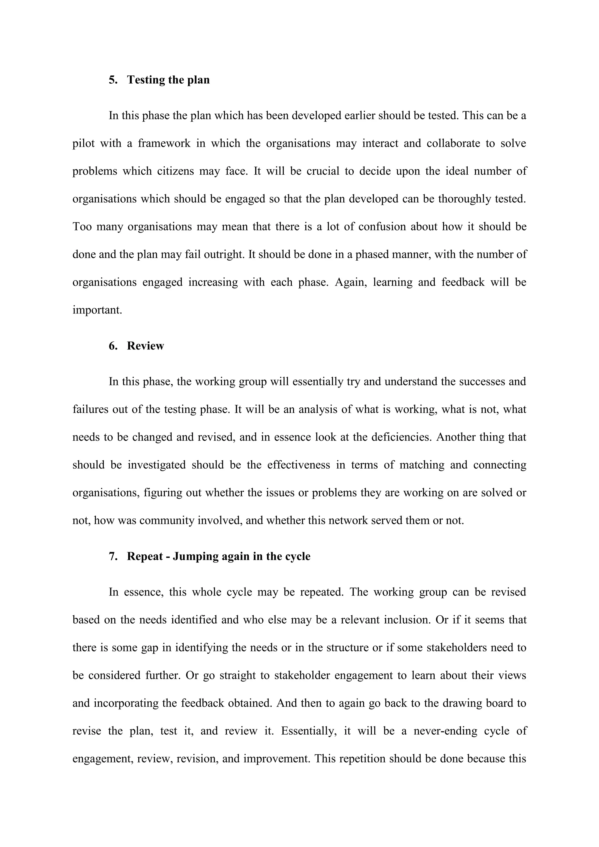 5. Testing the plan
In this phase the plan which has been developed earlier should be tested. This can be a
pilot with a framework in which the organisations may interact and collaborate to solve
problems which citizens may face. It will be crucial to decide upon the ideal number of
organisations which should be engaged so that the plan developed can be thoroughly tested.
Too many organisations may mean that there is a lot of confusion about how it should be
done and the plan may fail outright. It should be done in a phased manner, with the number of
organisations engaged increasing with each phase. Again, learning and feedback will be
important.
6. Review
In this phase, the working group will essentially try and understand the successes and
failures out of the testing phase. It will be an analysis of what is working, what is not, what
needs to be changed and revised, and in essence look at the deficiencies. Another thing that
should be investigated should be the effectiveness in terms of matching and connecting
organisations, figuring out whether the issues or problems they are working on are solved or
not, how was community involved, and whether this network served them or not.
7. Repeat - Jumping again in the cycle
In essence, this whole cycle may be repeated. The working group can be revised
based on the needs identified and who else may be a relevant inclusion. Or if it seems that
there is some gap in identifying the needs or in the structure or if some stakeholders need to
be considered further. Or go straight to stakeholder engagement to learn about their views
and incorporating the feedback obtained. And then to again go back to the drawing board to
revise the plan, test it, and review it. Essentially, it will be a never-ending cycle of
engagement, review, revision, and improvement. This repetition should be done because this
 