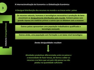 A Internacionalização da Economia e a Globalização Económica 
Os recursos naturais, humanos e tecnológicos necessários à produção de bens 
encontram-se desigualmente distribuídos pelo mundo. Existem países com 
grande riqueza em matérias primas e outros que se debatem com a escassez 
Cidadania Empregabilidade 
A Desigual distribuição dos recursos no mundo e as trocas entre países 
Outros países apresentam uma população trabalhadora qualificada e 
tecnologia avançada 
3 
Outros ainda, uma população sem formação e um baixo nível tecnológico 
Destas desigualdades resultam 
Atividades produtivas diferenciadas entre os países e 
a necessidade de fazer trocas, de forma a obter os 
recursos e os bens que um país não possui ou não 
produz na quantidade suficiente 
 