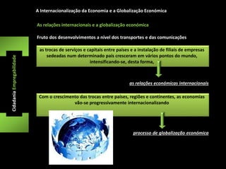 A Internacionalização da Economia e a Globalização Económica 
Fruto dos desenvolvimentos a nível dos transportes e das comunicações 
as trocas de serviços e capitais entre países e a instalação de filiais de empresas 
sedeadas num determinado país cresceram em vários pontos do mundo, 
intensificando-se, desta forma, 
Cidadania Empregabilidade 
As relações internacionais e a globalização económica 
as relações económicas internacionais 
Com o crescimento das trocas entre países, regiões e continentes, as economias 
vão-se progressivamente internacionalizando 
processo de globalização económica 
 