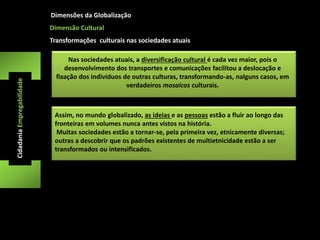 Dimensões da Globalização 
Nas sociedades atuais, a diversificação cultural é cada vez maior, pois o 
desenvolvimento dos transportes e comunicações facilitou a deslocação e 
fixação dos indivíduos de outras culturas, transformando-as, nalguns casos, em 
verdadeiros mosaicos culturais. 
Cidadania Empregabilidade 
Dimensão Cultural 
Transformações culturais nas sociedades atuais 
Assim, no mundo globalizado, as ideias e as pessoas estão a fluir ao longo das 
fronteiras em volumes nunca antes vistos na história. 
Muitas sociedades estão a tornar-se, pela primeira vez, etnicamente diversas; 
outras a descobrir que os padrões existentes de multietnicidade estão a ser 
transformados ou intensificados. 
 