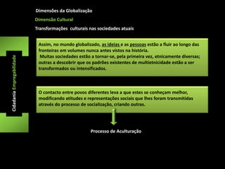 Dimensões da Globalização 
Cidadania Empregabilidade 
Dimensão Cultural 
Transformações culturais nas sociedades atuais 
Assim, no mundo globalizado, as ideias e as pessoas estão a fluir ao longo das 
fronteiras em volumes nunca antes vistos na história. 
Muitas sociedades estão a tornar-se, pela primeira vez, etnicamente diversas; 
outras a descobrir que os padrões existentes de multietnicidade estão a ser 
transformados ou intensificados. 
O contacto entre povos diferentes leva a que estes se conheçam melhor, 
modificando atitudes e representações sociais que lhes foram transmitidas 
através do processo de socialização, criando outras. 
Processo de Aculturação 

