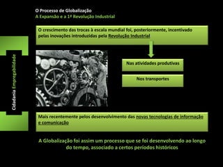 O Processo de Globalização 
A Expansão e a 1ª Revolução Industrial 
O crescimento das trocas à escala mundial foi, posteriormente, incentivado 
pelas inovações introduzidas pela Revolução Industrial 
Cidadania Empregabilidade 
Nas atividades produtivas 
Nos transportes 
Mais recentemente pelos desenvolvimento das novas tecnologias de informação 
e comunicação 
A Globalização foi assim um processo que se foi desenvolvendo ao longo 
do tempo, associado a certos períodos históricos 
 