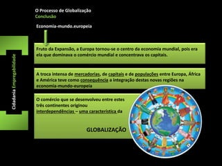 O Processo de Globalização 
Conclusão 
Cidadania Empregabilidade 
Economia-mundo.europeia 
Fruto da Expansão, a Europa tornou-se o centro da economia mundial, pois era 
ela que dominava o comércio mundial e concentrava os capitais. 
A troca intensa de mercadorias, de capitais e de populações entre Europa, África 
e América teve como consequência a integração destas novas regiões na 
economia-mundo-europeia 
O comércio que se desenvolveu entre estes 
três continentes originou 
interdependências – uma característica da 
GLOBALIZAÇÃO 
 