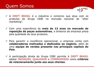 Quem Somos

 A DRIFT BRASIL é a industria e comercio que atua com os
  produtos do Grupo CEBI no mercado nacional de “after
  marketing”.

 Com uma experiência de mais de 12 anos no mercado de
  reposição de peças automotivas, a diretoria da empresa preza
  pela qualidade de seus produtos.

 Para garantir a excelência operacional, a empresa conta com
  colaboradores motivados e dedicados ao negócio, além de
  uma equipe de vendas presente nas principais capitais do
  País.

 A participação direta do Grupo CEBI permite à DRIFT BRASIL
  adotar INOVAÇÃO, QUALIDADE e COMPROMISSO como critérios
  de relacionamento junto aos seus clientes.
 