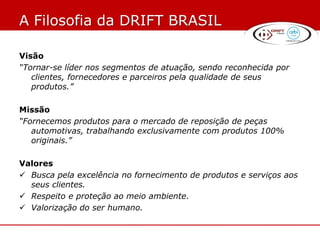 A Filosofia da DRIFT BRASIL

Visão
“Tornar-se líder nos segmentos de atuação, sendo reconhecida por
   clientes, fornecedores e parceiros pela qualidade de seus
   produtos.”

Missão
“Fornecemos produtos para o mercado de reposição de peças
   automotivas, trabalhando exclusivamente com produtos 100%
   originais.”

Valores
 Busca pela excelência no fornecimento de produtos e serviços aos
  seus clientes.
 Respeito e proteção ao meio ambiente.
 Valorização do ser humano.
 