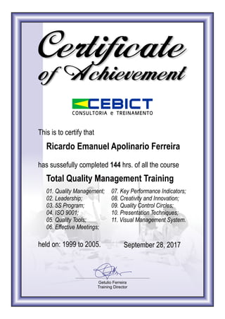 Certificate
Getulio Ferreira
Training Director
EBI TCONSULTORIA e TREINAMENTO
of Achievement
This is to certify that
Ricardo Emanuel Apolinario Ferreira
has sussefully completed 144 hrs. of all the course
Total Quality Management Training
01. Quality Management;
02. Leadership;
03. 5S Program;
04. ISO 9001;
05. Quality Tools;
06. Effective Meetings;
07. Key Performance Indicators;
08. Creativity and Innovation;
09. Quality Control Circles;
10. Presentation Techniques;
11. Visual Management System.
held on: 1999 to 2005. September 28, 2017
 