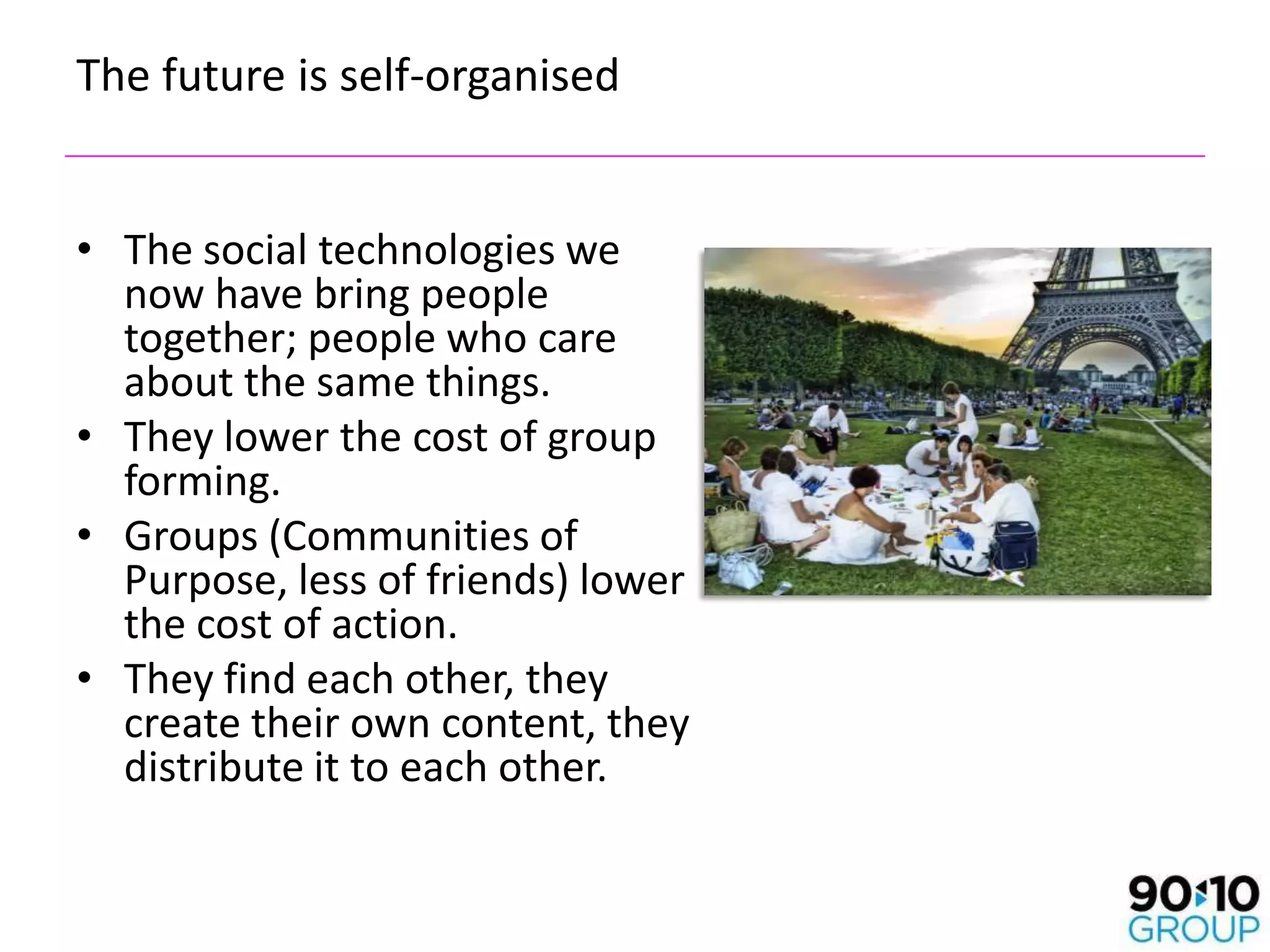 The future is self-organised


• The social technologies we
  now have bring people
  together; people who care
  about the same things.
• They lower the cost of group
  forming.
• Groups (Communities of
  Purpose, less of friends) lower
  the cost of action.
• They find each other, they
  create their own content, they
  distribute it to each other.
 