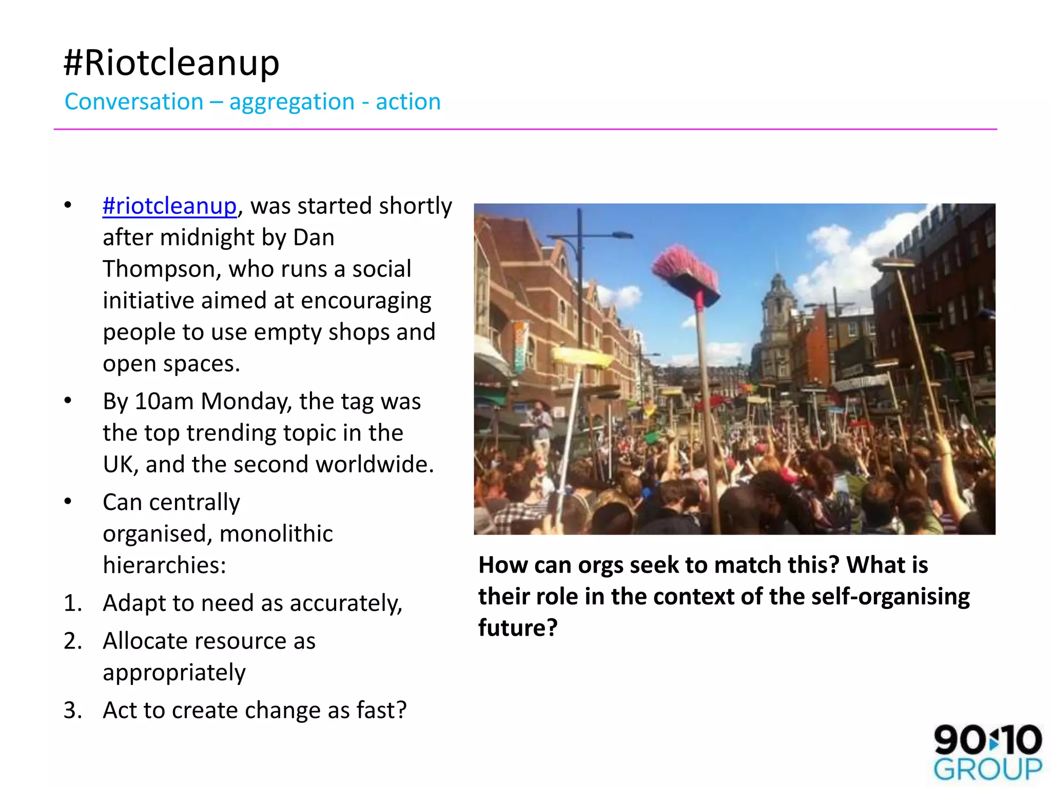 #Riotcleanup
Conversation – aggregation - action


•  #riotcleanup, was started shortly
   after midnight by Dan
   Thompson, who runs a social
   initiative aimed at encouraging
   people to use empty shops and
   open spaces.
• By 10am Monday, the tag was
   the top trending topic in the
   UK, and the second worldwide.
• Can centrally
   organised, monolithic
   hierarchies:                      How can orgs seek to match this? What is
1. Adapt to need as accurately,      their role in the context of the self-organising
2. Allocate resource as              future?
   appropriately
3. Act to create change as fast?
 