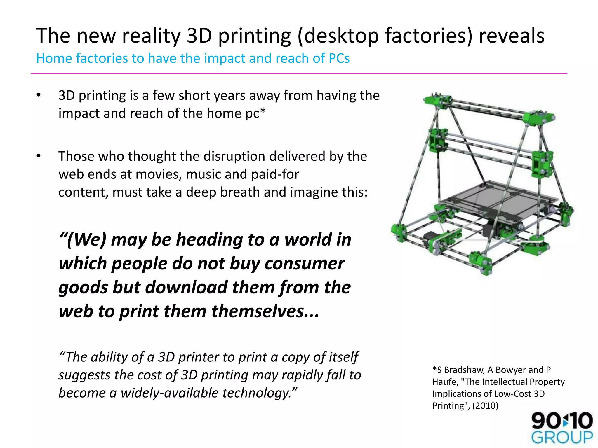 The new reality 3D printing (desktop factories) reveals
Home factories to have the impact and reach of PCs

•   3D printing is a few short years away from having the
    impact and reach of the home pc*

•   Those who thought the disruption delivered by the
    web ends at movies, music and paid-for
    content, must take a deep breath and imagine this:


    “(We) may be heading to a world in
    which people do not buy consumer
    goods but download them from the
    web to print them themselves...

    “The ability of a 3D printer to print a copy of itself
                                                             *S Bradshaw, A Bowyer and P
    suggests the cost of 3D printing may rapidly fall to     Haufe, "The Intellectual Property
    become a widely-available technology.”                   Implications of Low-Cost 3D
                                                             Printing", (2010)
 