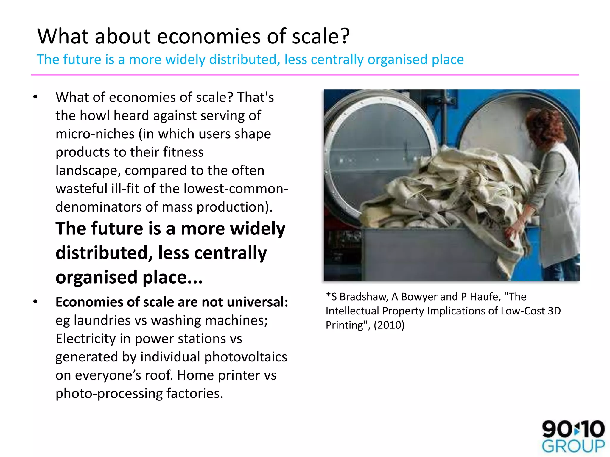 What about economies of scale?
The future is a more widely distributed, less centrally organised place

•   What of economies of scale? That's
    the howl heard against serving of
    micro-niches (in which users shape
    products to their fitness
    landscape, compared to the often
    wasteful ill-fit of the lowest-common-
    denominators of mass production).
    The future is a more widely
    distributed, less centrally
    organised place...
                                               *S Bradshaw, A Bowyer and P Haufe, "The
•   Economies of scale are not universal:
                                               Intellectual Property Implications of Low-Cost 3D
    eg laundries vs washing machines;          Printing", (2010)
    Electricity in power stations vs
    generated by individual photovoltaics
    on everyone’s roof. Home printer vs
    photo-processing factories.
 