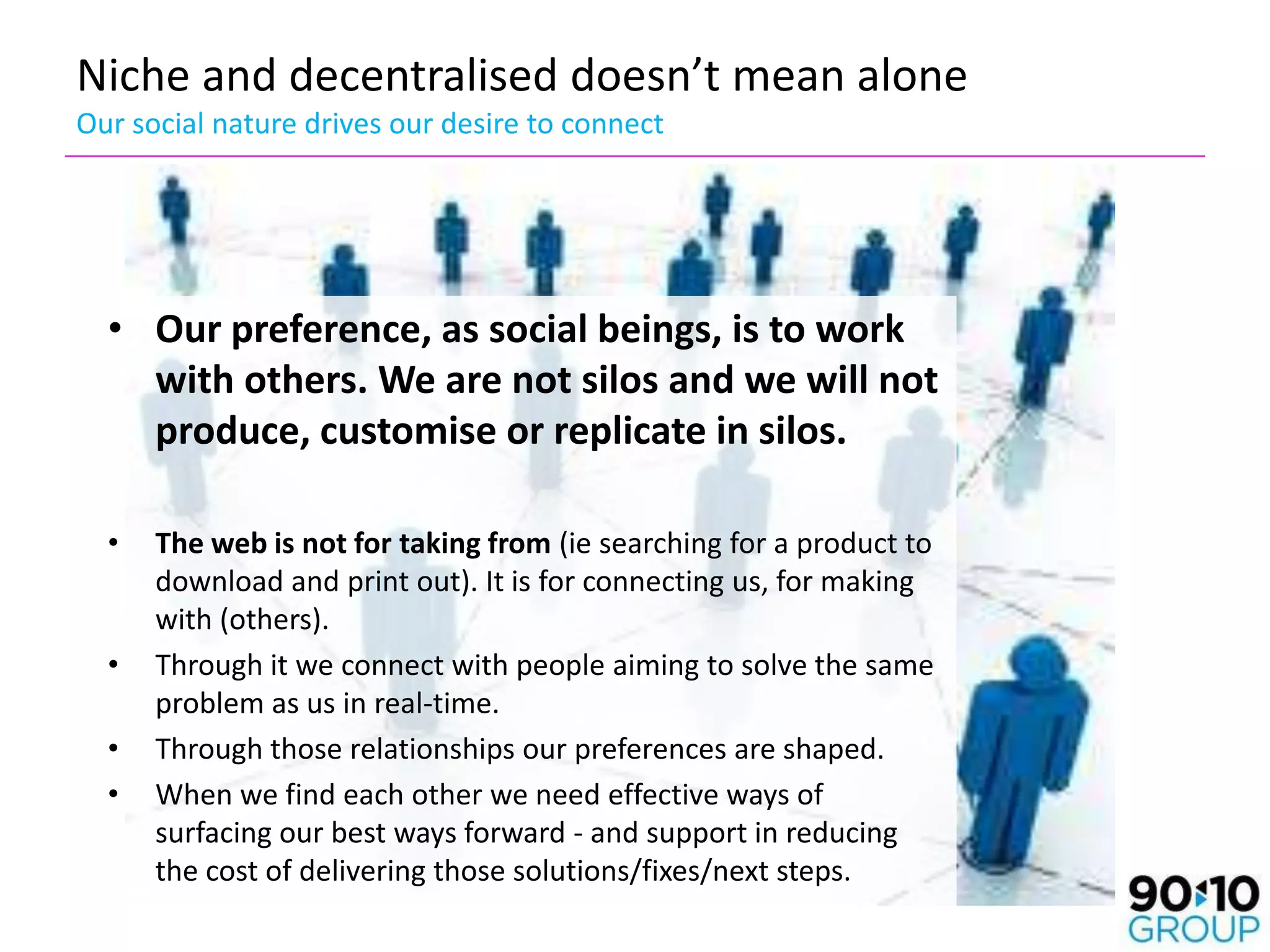 Niche and decentralised doesn’t mean alone
Our social nature drives our desire to connect




  • Our preference, as social beings, is to work
    with others. We are not silos and we will not
    produce, customise or replicate in silos.

  •   The web is not for taking from (ie searching for a product to
      download and print out). It is for connecting us, for making
      with (others).
  •   Through it we connect with people aiming to solve the same
      problem as us in real-time.
  •   Through those relationships our preferences are shaped.
  •   When we find each other we need effective ways of
      surfacing our best ways forward - and support in reducing
      the cost of delivering those solutions/fixes/next steps.
 