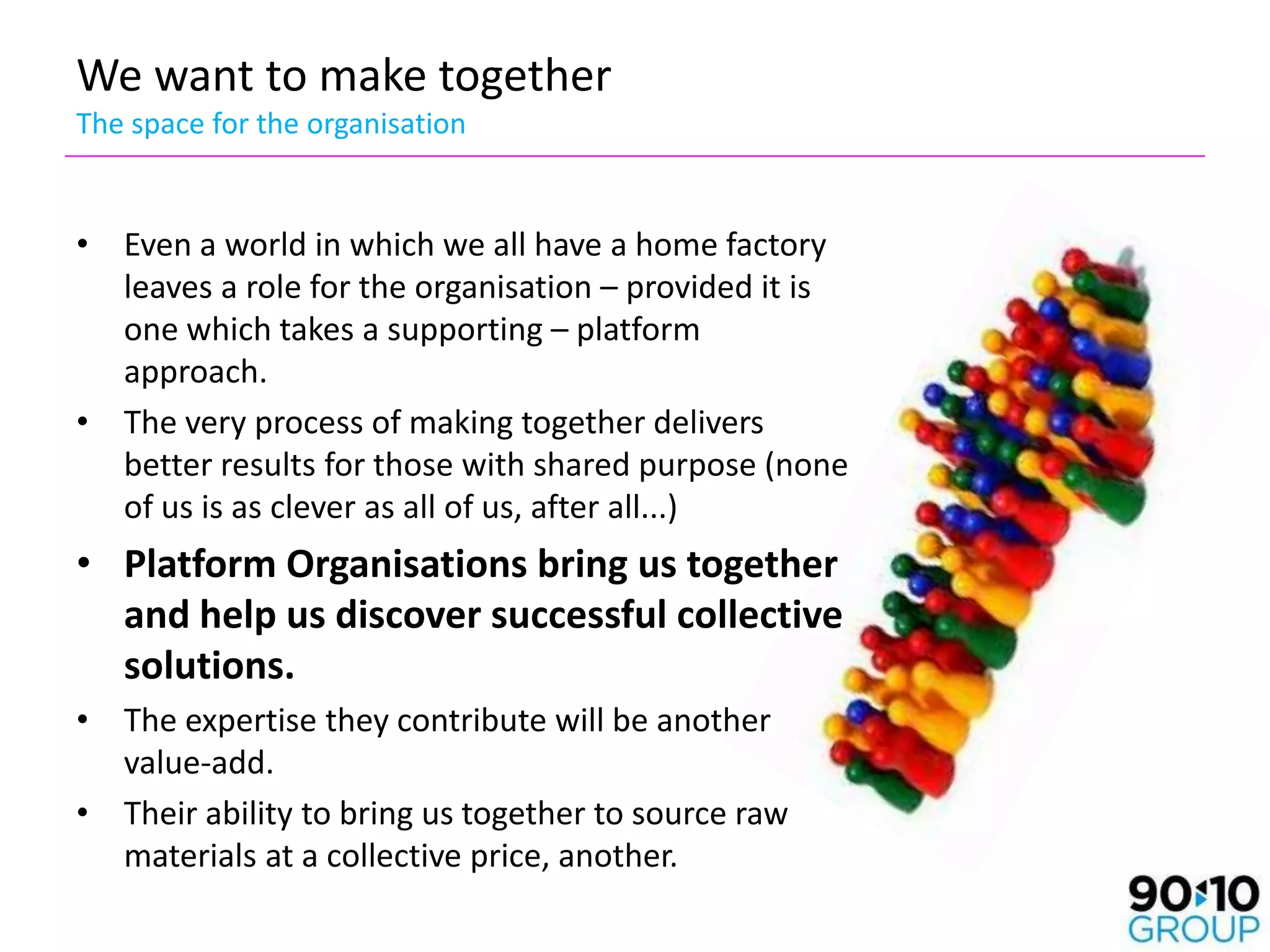 We want to make together
The space for the organisation


• Even a world in which we all have a home factory
  leaves a role for the organisation – provided it is
  one which takes a supporting – platform
  approach.
• The very process of making together delivers
  better results for those with shared purpose (none
  of us is as clever as all of us, after all...)
• Platform Organisations bring us together
  and help us discover successful collective
  solutions.
• The expertise they contribute will be another
  value-add.
• Their ability to bring us together to source raw
  materials at a collective price, another.
 