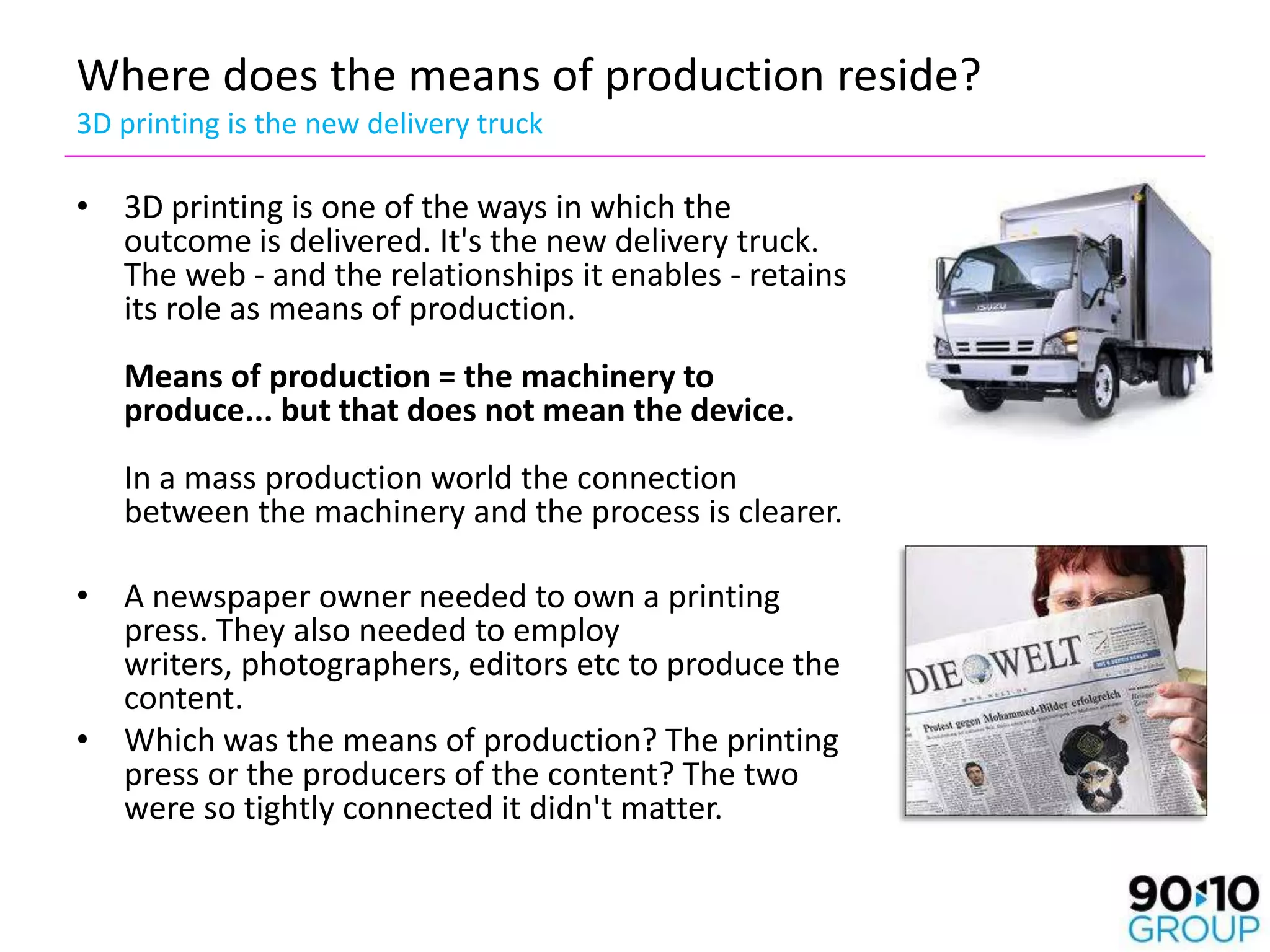 Where does the means of production reside?
3D printing is the new delivery truck

• 3D printing is one of the ways in which the
  outcome is delivered. It's the new delivery truck.
  The web - and the relationships it enables - retains
  its role as means of production.
   Means of production = the machinery to
   produce... but that does not mean the device.
   In a mass production world the connection
   between the machinery and the process is clearer.

• A newspaper owner needed to own a printing
  press. They also needed to employ
  writers, photographers, editors etc to produce the
  content.
• Which was the means of production? The printing
  press or the producers of the content? The two
  were so tightly connected it didn't matter.
 