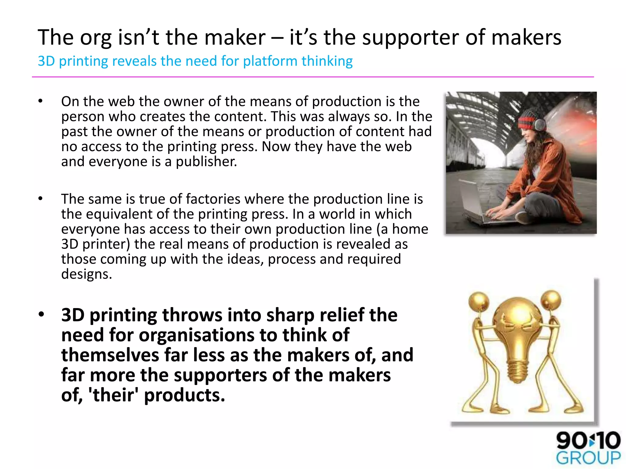 The org isn’t the maker – it’s the supporter of makers
3D printing reveals the need for platform thinking

•   On the web the owner of the means of production is the
    person who creates the content. This was always so. In the
    past the owner of the means or production of content had
    no access to the printing press. Now they have the web
    and everyone is a publisher.

•   The same is true of factories where the production line is
    the equivalent of the printing press. In a world in which
    everyone has access to their own production line (a home
    3D printer) the real means of production is revealed as
    those coming up with the ideas, process and required
    designs.

• 3D printing throws into sharp relief the
  need for organisations to think of
  themselves far less as the makers of, and
  far more the supporters of the makers
  of, 'their' products.
 