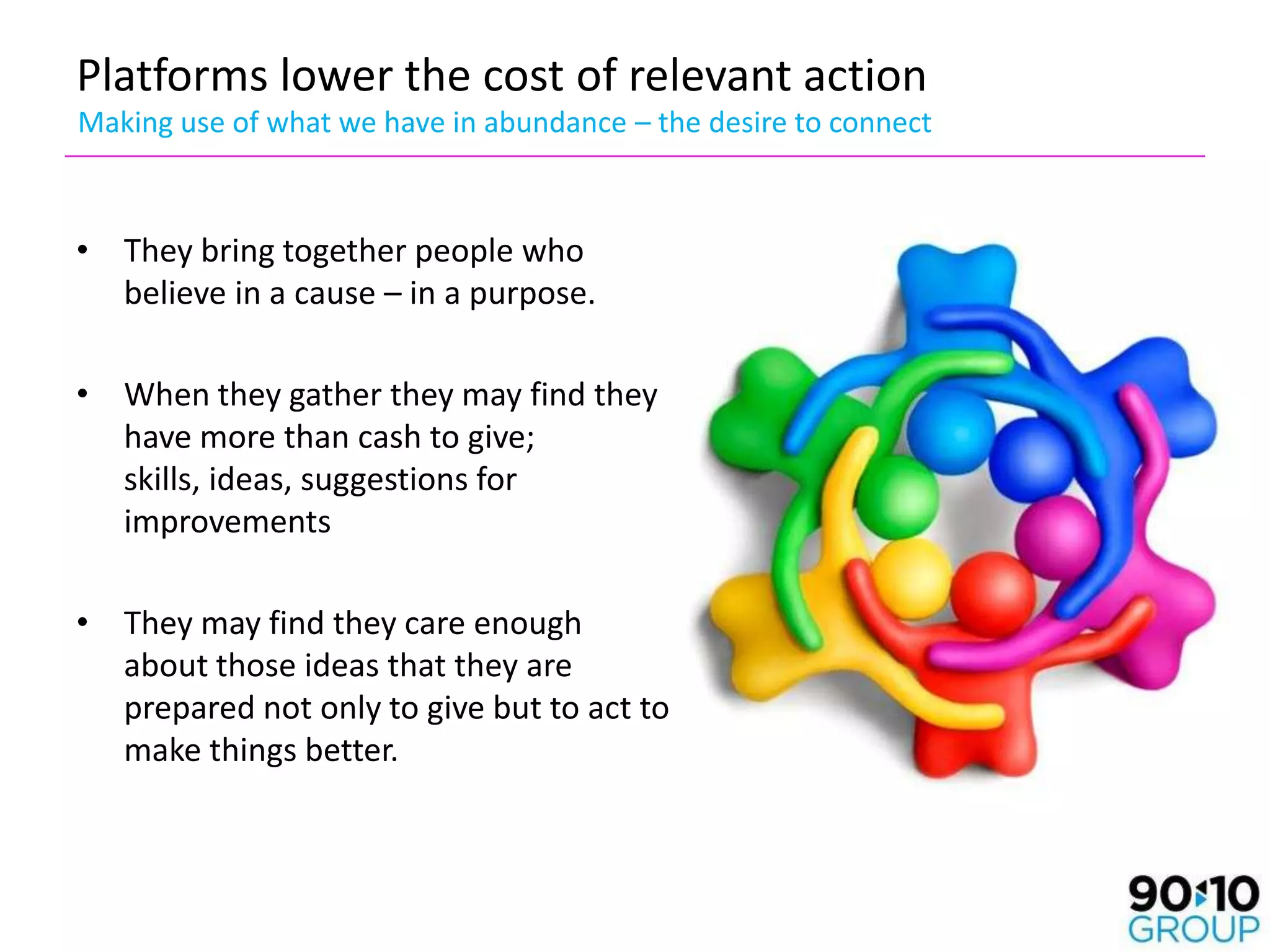 Platforms lower the cost of relevant action
Making use of what we have in abundance – the desire to connect



• They bring together people who
  believe in a cause – in a purpose.

• When they gather they may find they
  have more than cash to give;
  skills, ideas, suggestions for
  improvements

• They may find they care enough
  about those ideas that they are
  prepared not only to give but to act to
  make things better.
 