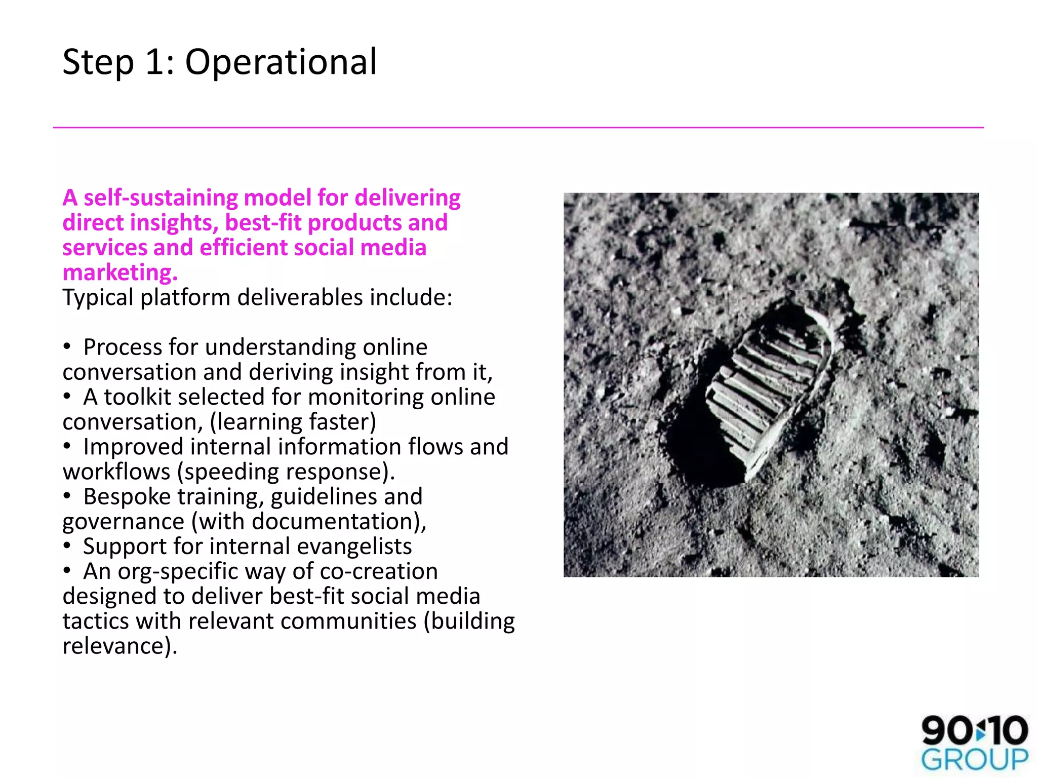 Step 1: Operational


A self-sustaining model for delivering
direct insights, best-fit products and
services and efficient social media
marketing.
Typical platform deliverables include:
• Process for understanding online
conversation and deriving insight from it,
• A toolkit selected for monitoring online
conversation, (learning faster)
• Improved internal information flows and
workflows (speeding response).
• Bespoke training, guidelines and
governance (with documentation),
• Support for internal evangelists
• An org-specific way of co-creation
designed to deliver best-fit social media
tactics with relevant communities (building
relevance).
 