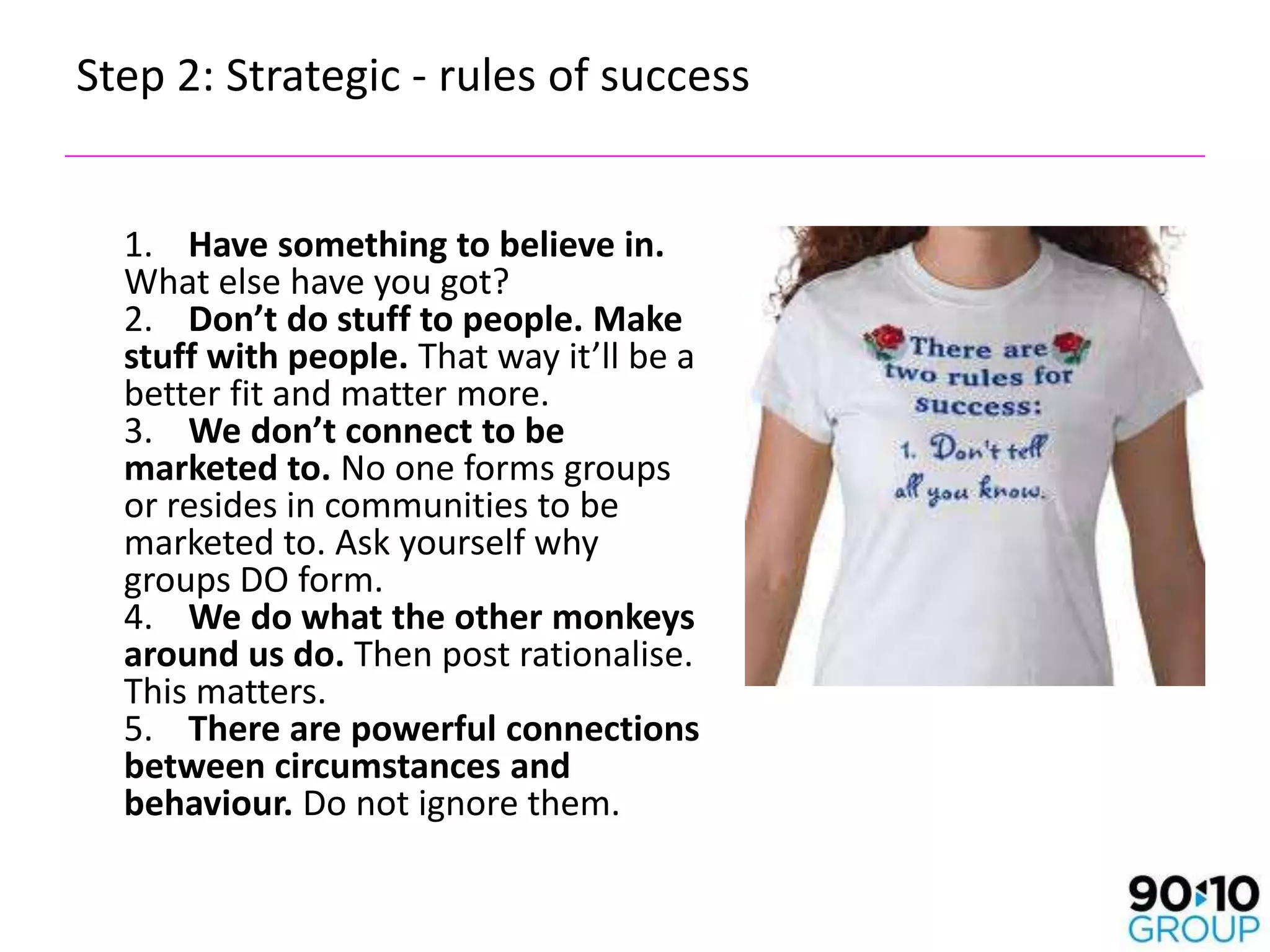 Step 2: Strategic - rules of success


  1. Have something to believe in.
  What else have you got?
  2. Don’t do stuff to people. Make
  stuff with people. That way it’ll be a
  better fit and matter more.
  3. We don’t connect to be
  marketed to. No one forms groups
  or resides in communities to be
  marketed to. Ask yourself why
  groups DO form.
  4. We do what the other monkeys
  around us do. Then post rationalise.
  This matters.
  5. There are powerful connections
  between circumstances and
  behaviour. Do not ignore them.
 