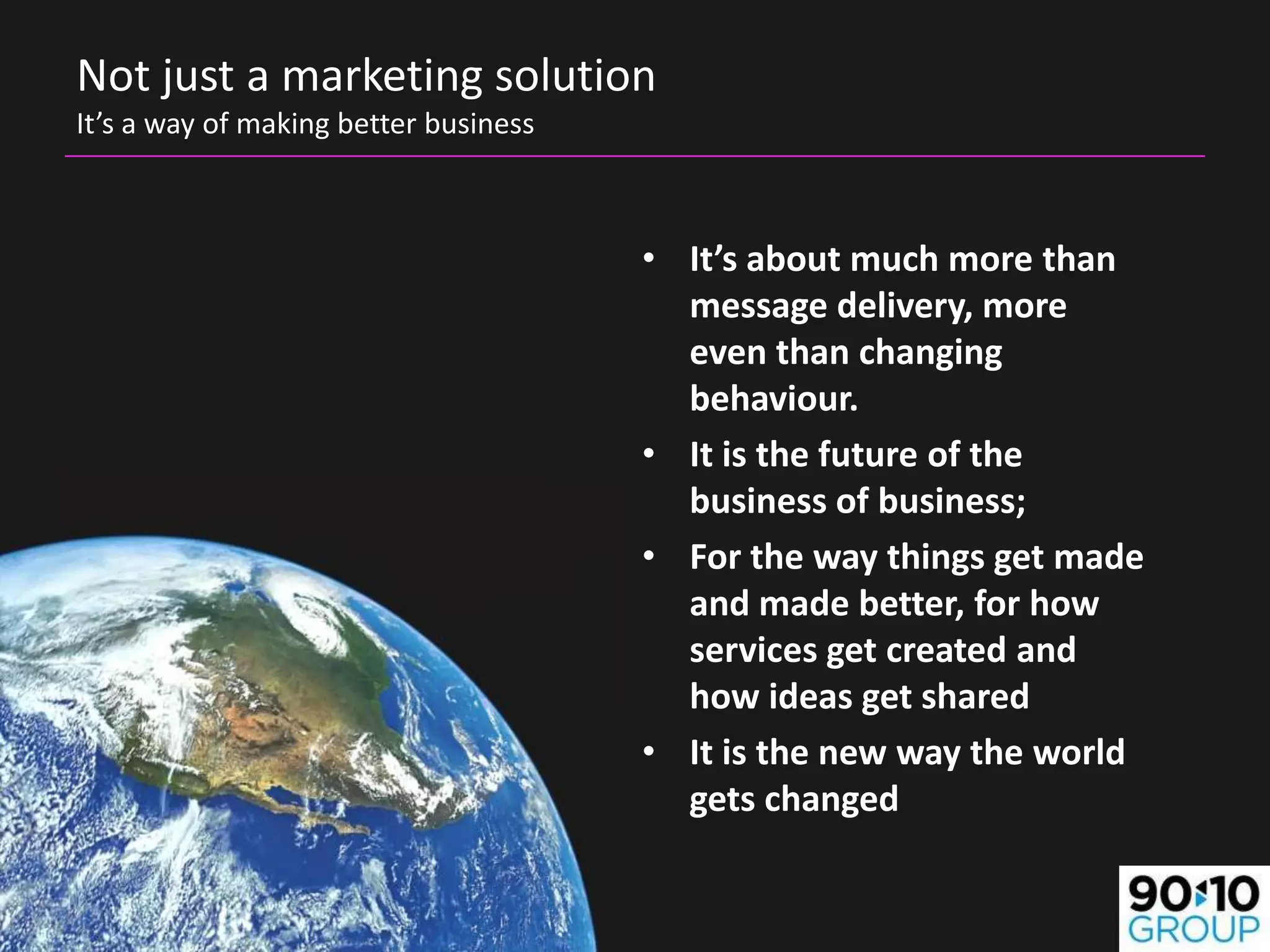 Not just a marketing solution
It’s a way of making better business



                                       • It’s about much more than
                                         message delivery, more
                                         even than changing
                                         behaviour.
                                       • It is the future of the
                                         business of business;
                                       • For the way things get made
                                         and made better, for how
                                         services get created and
                                         how ideas get shared
                                       • It is the new way the world
                                         gets changed
 