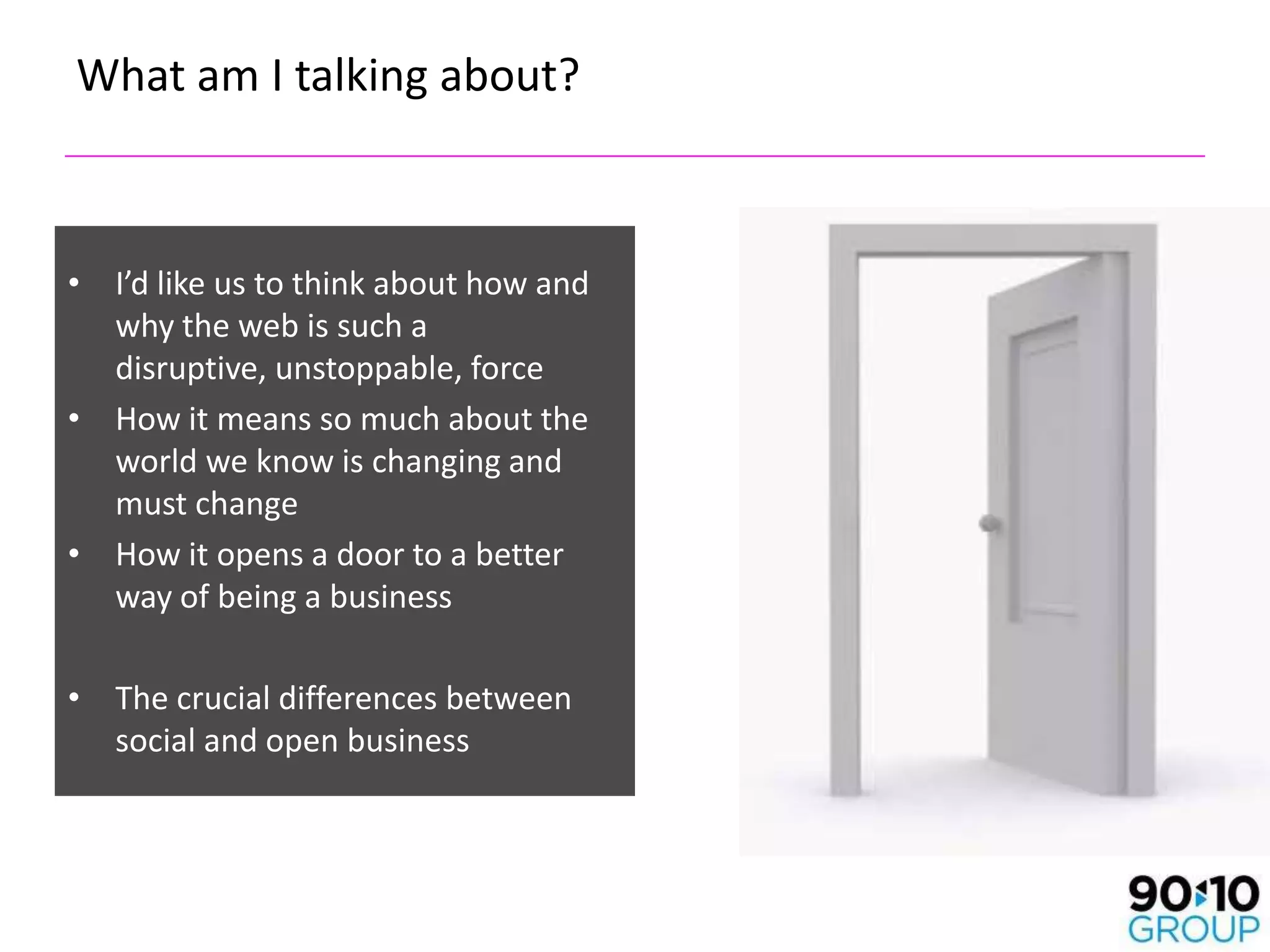 What am I talking about?



• I’d like us to think about how and
  why the web is such a
  disruptive, unstoppable, force
• How it means so much about the
  world we know is changing and
  must change
• How it opens a door to a better
  way of being a business

• The crucial differences between
  social and open business
 