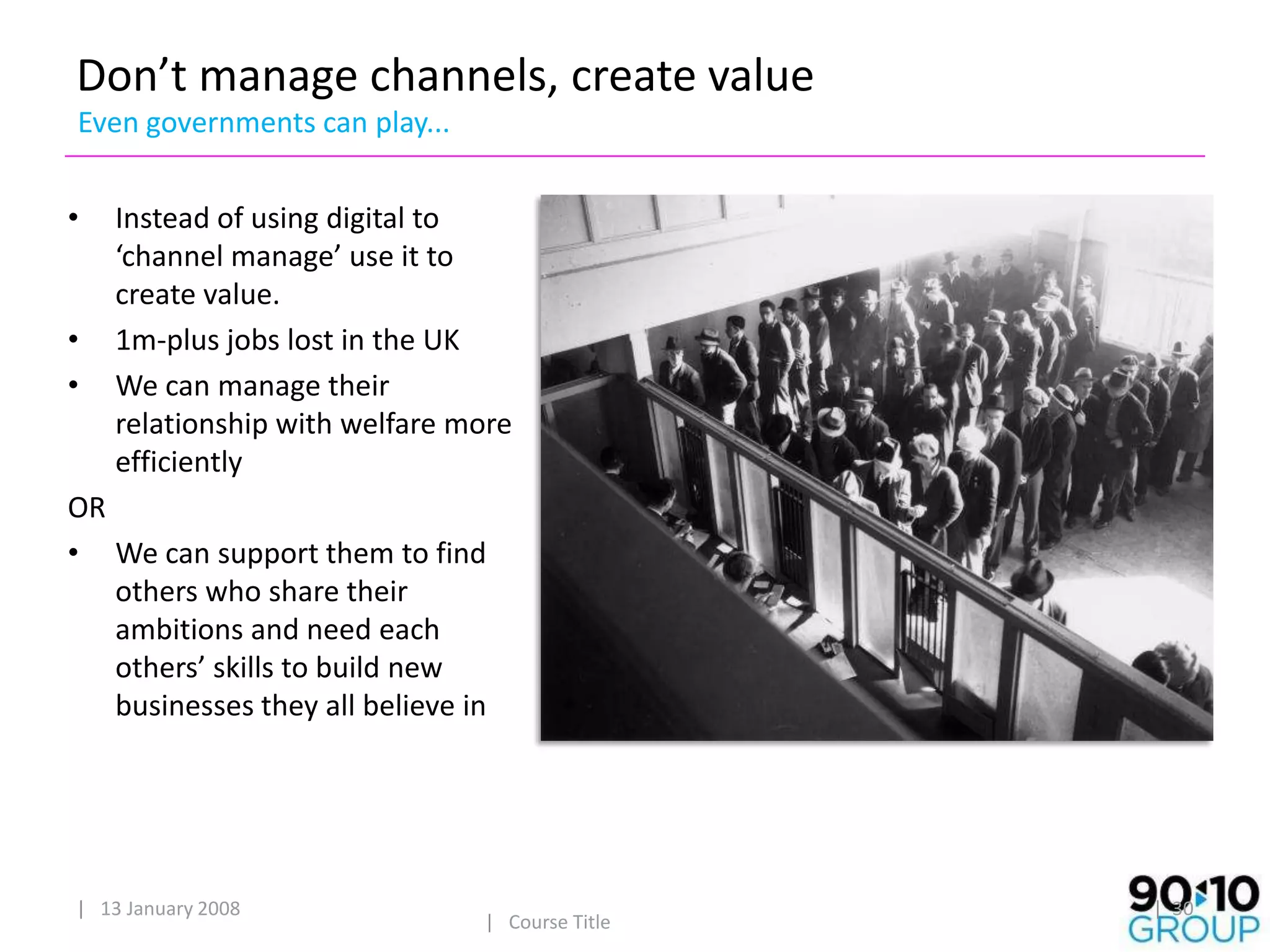 Don’t manage channels, create value
Even governments can play...


•   Instead of using digital to
    ‘channel manage’ use it to
    create value.
•   1m-plus jobs lost in the UK
•   We can manage their
    relationship with welfare more
    efficiently
OR
• We can support them to find
   others who share their
   ambitions and need each
   others’ skills to build new
   businesses they all believe in




| 13 January 2008                                | 30
                                | Course Title
 