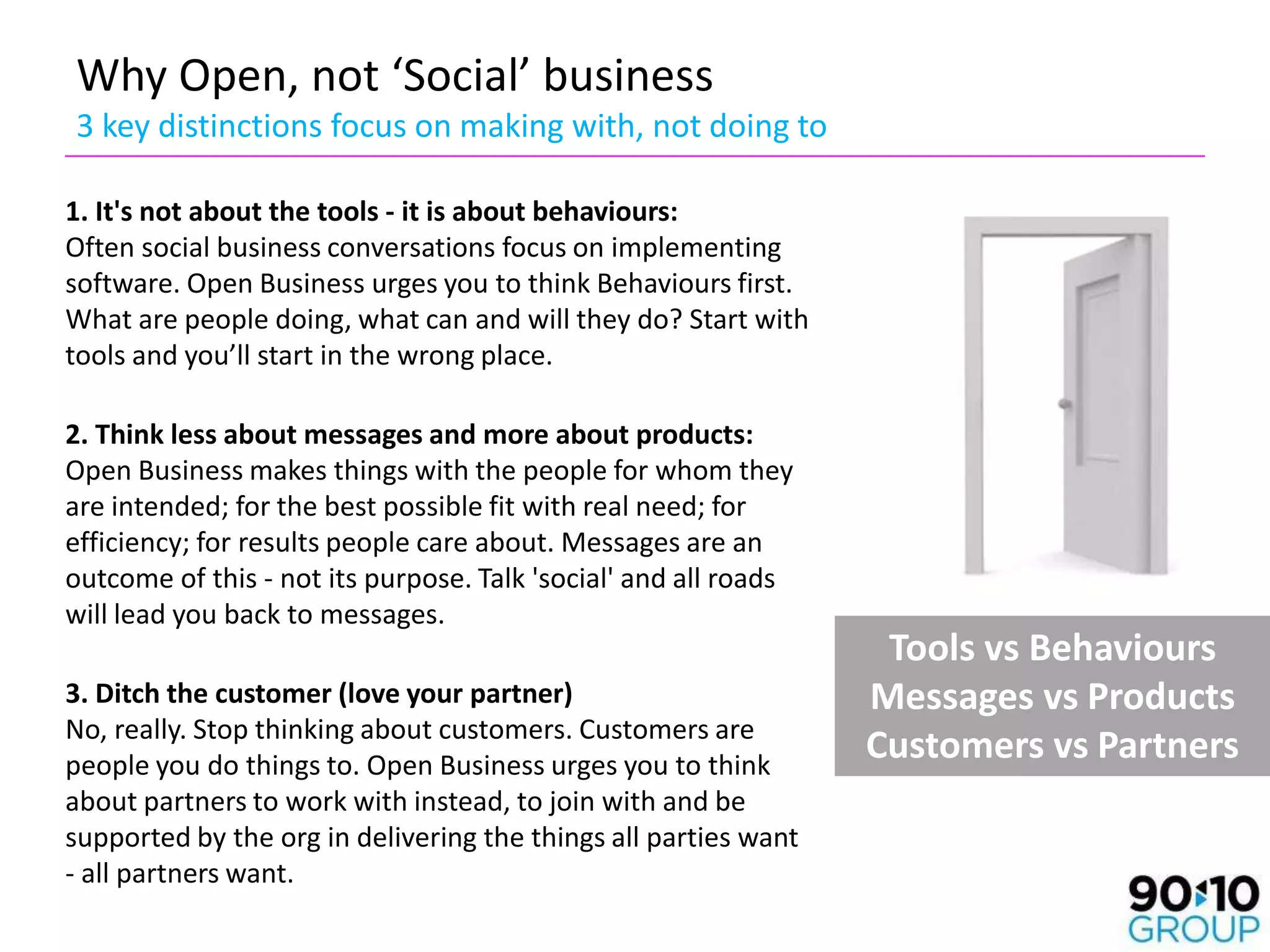 Why Open, not ‘Social’ business
3 key distinctions focus on making with, not doing to

1. It's not about the tools - it is about behaviours:
Often social business conversations focus on implementing
software. Open Business urges you to think Behaviours first.
What are people doing, what can and will they do? Start with
tools and you’ll start in the wrong place.

2. Think less about messages and more about products:
Open Business makes things with the people for whom they
are intended; for the best possible fit with real need; for
efficiency; for results people care about. Messages are an
outcome of this - not its purpose. Talk 'social' and all roads
will lead you back to messages.
                                                                  Tools vs Behaviours
3. Ditch the customer (love your partner)                        Messages vs Products
No, really. Stop thinking about customers. Customers are
people you do things to. Open Business urges you to think
                                                                 Customers vs Partners
about partners to work with instead, to join with and be
supported by the org in delivering the things all parties want
- all partners want.
 