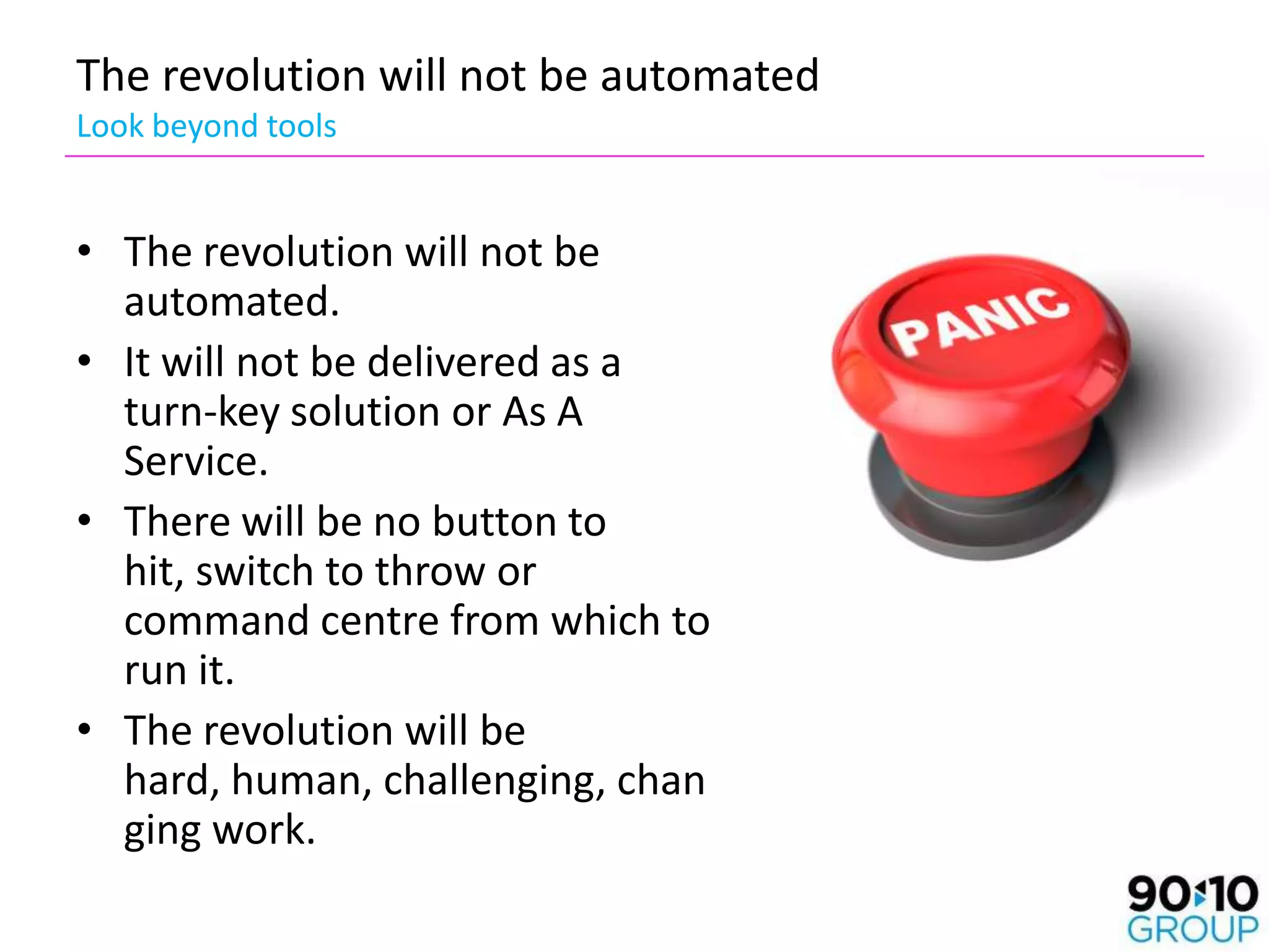 The revolution will not be automated
Look beyond tools


• The revolution will not be
  automated.
• It will not be delivered as a
  turn-key solution or As A
  Service.
• There will be no button to
  hit, switch to throw or
  command centre from which to
  run it.
• The revolution will be
  hard, human, challenging, chan
  ging work.
 