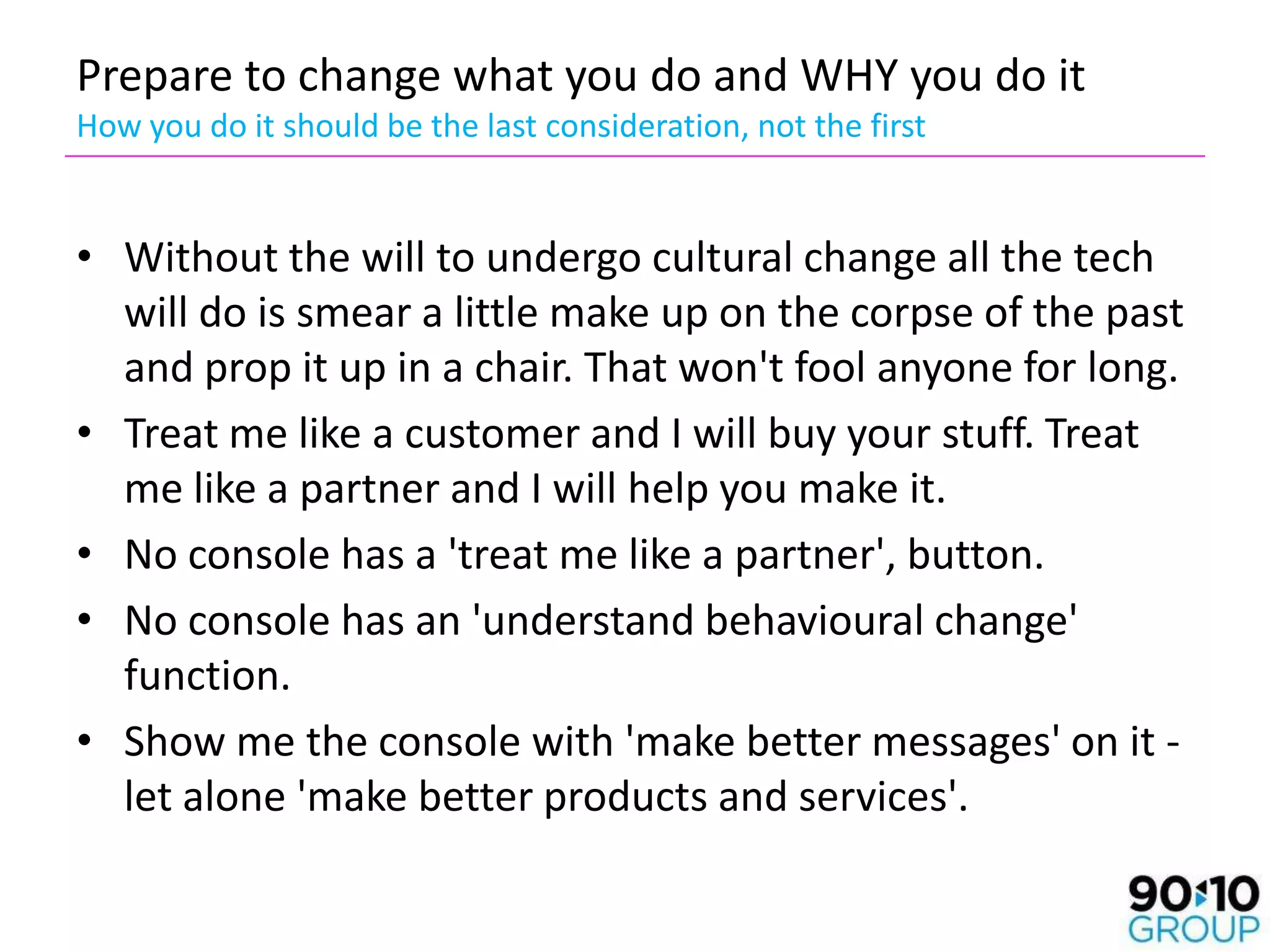 Prepare to change what you do and WHY you do it
How you do it should be the last consideration, not the first


• Without the will to undergo cultural change all the tech
  will do is smear a little make up on the corpse of the past
  and prop it up in a chair. That won't fool anyone for long.
• Treat me like a customer and I will buy your stuff. Treat
  me like a partner and I will help you make it.
• No console has a 'treat me like a partner', button.
• No console has an 'understand behavioural change'
  function.
• Show me the console with 'make better messages' on it -
  let alone 'make better products and services'.
 
