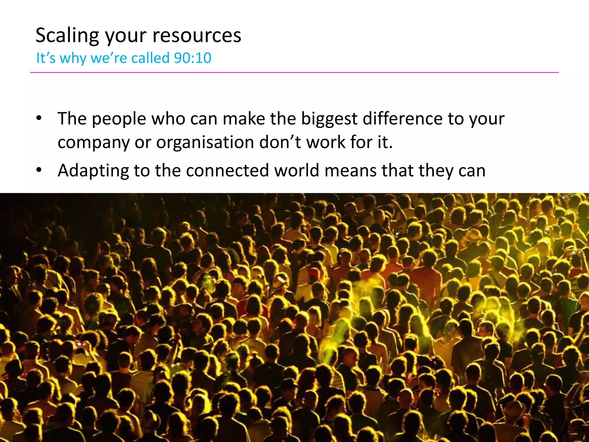 Scaling your resources
It’s why we’re called 90:10


• The people who can make the biggest difference to your
  company or organisation don’t work for it.
• Adapting to the connected world means that they can
 