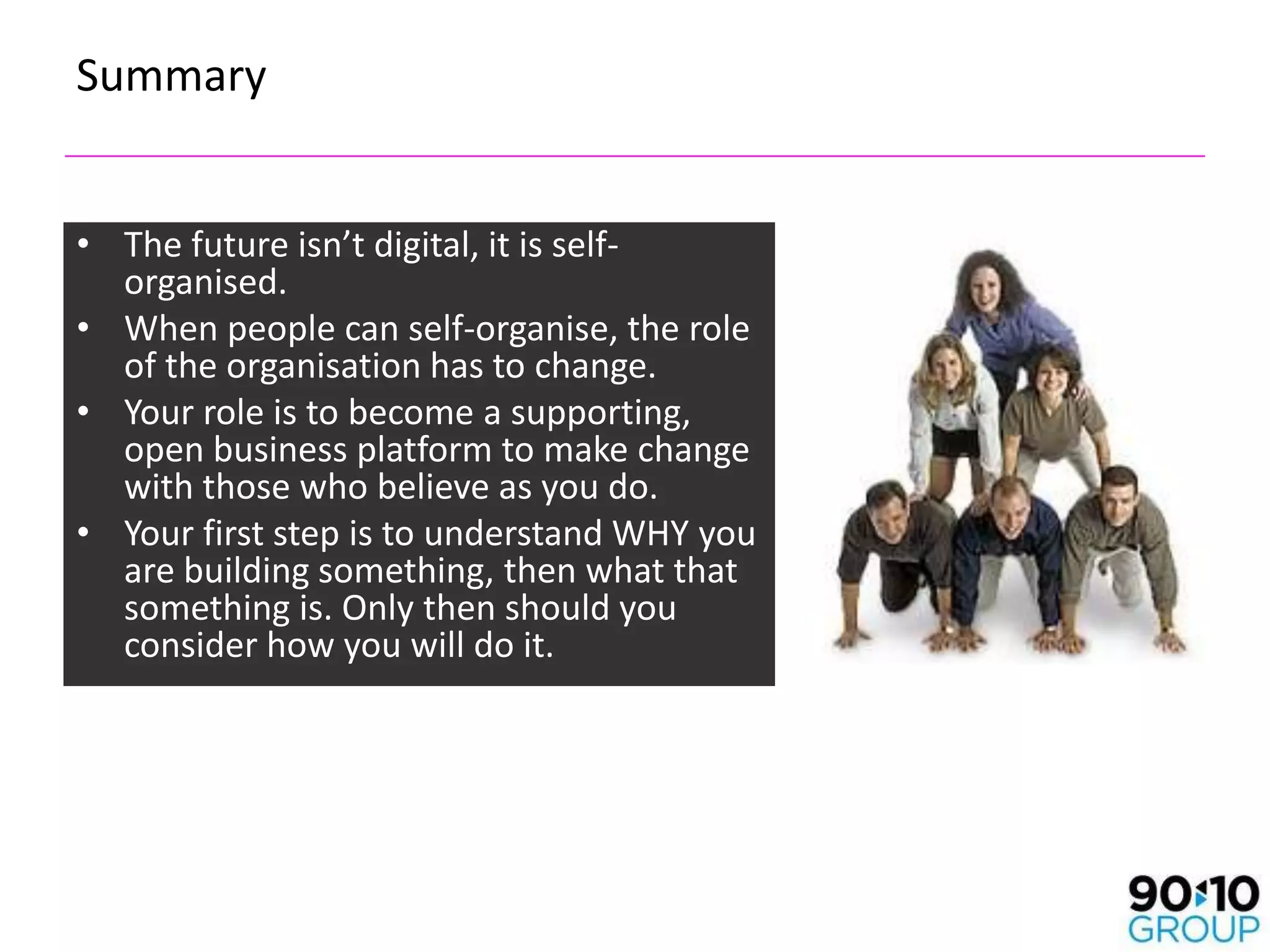 Summary


• The future isn’t digital, it is self-
  organised.
• When people can self-organise, the role
  of the organisation has to change.
• Your role is to become a supporting,
  open business platform to make change
  with those who believe as you do.
• Your first step is to understand WHY you
  are building something, then what that
  something is. Only then should you
  consider how you will do it.
 
