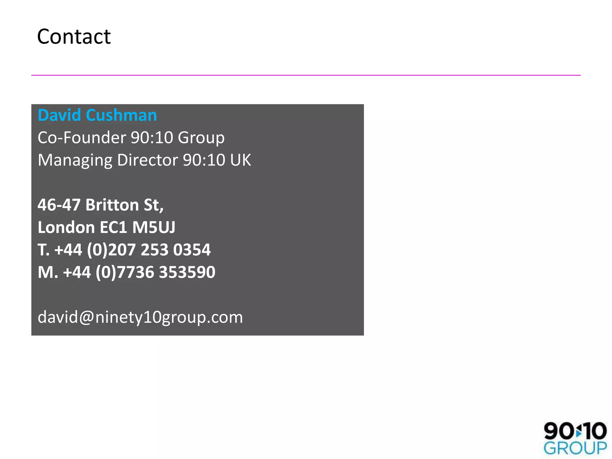 Contact


David Cushman
Co-Founder 90:10 Group
Managing Director 90:10 UK

46-47 Britton St,
London EC1 M5UJ
T. +44 (0)207 253 0354
M. +44 (0)7736 353590

david@ninety10group.com

T. 0207 841 2745
M. 07736 353590
 